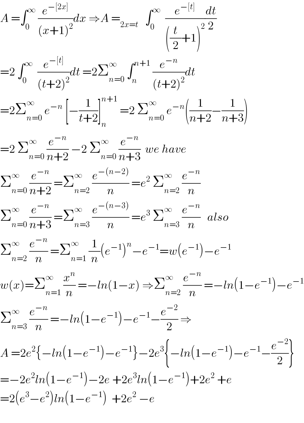 A =∫_0 ^∞  (e^(−[2x]) /((x+1)^2 ))dx ⇒A =_(2x=t)    ∫_0 ^∞   (e^(−[t]) /(((t/2)+1)^2 ))(dt/2)  =2 ∫_0 ^∞   (e^(−[t]) /((t+2)^2 ))dt =2Σ_(n=0) ^∞  ∫_n ^(n+1)  (e^(−n) /((t+2)^2 ))dt  =2Σ_(n=0) ^∞  e^(−n)  [−(1/(t+2))]_n ^(n+1)  =2 Σ_(n=0) ^∞  e^(−n) ((1/(n+2))−(1/(n+3)))  =2 Σ_(n=0) ^∞  (e^(−n) /(n+2)) −2 Σ_(n=0) ^∞  (e^(−n) /(n+3))  we have  Σ_(n=0) ^∞  (e^(−n) /(n+2)) =Σ_(n=2) ^∞  (e^(−(n−2)) /n) =e^2  Σ_(n=2) ^∞  (e^(−n) /n)  Σ_(n=0) ^∞  (e^(−n) /(n+3)) =Σ_(n=3) ^∞  (e^(−(n−3)) /n) =e^3  Σ_(n=3) ^∞  (e^(−n) /n)   also  Σ_(n=2) ^∞  (e^(−n) /n) =Σ_(n=1) ^∞  (1/n)(e^(−1) )^n −e^(−1) =w(e^(−1) )−e^(−1)    w(x)=Σ_(n=1) ^∞  (x^n /n) =−ln(1−x) ⇒Σ_(n=2) ^∞  (e^(−n) /n) =−ln(1−e^(−1) )−e^(−1)   Σ_(n=3) ^∞  (e^(−n) /n) =−ln(1−e^(−1) )−e^(−1) −(e^(−2) /2) ⇒  A =2e^2 {−ln(1−e^(−1) )−e^(−1) }−2e^3 {−ln(1−e^(−1) )−e^(−1) −(e^(−2) /2)}  =−2e^2 ln(1−e^(−1) )−2e +2e^3 ln(1−e^(−1) )+2e^2  +e  =2(e^3 −e^2 )ln(1−e^(−1) )  +2e^2  −e     