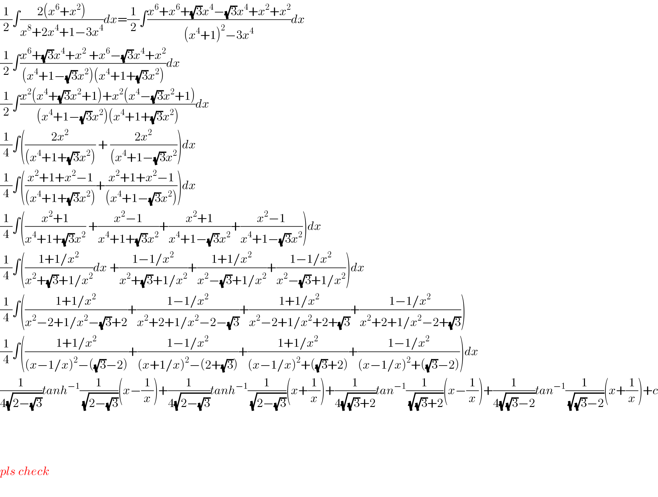 (1/2)∫((2(x^6 +x^2 ))/(x^8 +2x^4 +1−3x^4 ))dx=(1/2)∫((x^6 +x^6 +(√3)x^4 −(√3)x^4 +x^2 +x^2 )/((x^4 +1)^2 −3x^4 ))dx  (1/2)∫((x^6 +(√3)x^4 +x^2  +x^6 −(√3)x^4 +x^2 )/((x^4 +1−(√3)x^2 )(x^4 +1+(√3)x^2 )))dx  (1/2)∫((x^2 (x^4 +(√3)x^2 +1)+x^2 (x^4 −(√3)x^2 +1))/((x^4 +1−(√3)x^2 )(x^4 +1+(√3)x^2 )))dx  (1/4)∫(((2x^2 )/((x^4 +1+(√3)x^2 ))) + ((2x^2 )/((x^4 +1−(√3)x^2 )))dx  (1/4)∫(((x^2 +1+x^2 −1)/((x^4 +1+(√3)x^2 )))+((x^2 +1+x^2 −1)/((x^4 +1−(√3)x^2 ))))dx  (1/4)∫(((x^2 +1)/(x^4 +1+(√3)x^2 )) +((x^2 −1)/(x^4 +1+(√3)x^2 ))+((x^2 +1)/(x^4 +1−(√3)x^2 ))+((x^2 −1)/(x^4 +1−(√3)x^2 )))dx  (1/4)∫(((1+1/x^2 )/(x^2 +(√3)+1/x^2 ))dx +((1−1/x^2 )/(x^2 +(√3)+1/x^2 ))+((1+1/x^2 )/(x^2 −(√3)+1/x^2 ))+((1−1/x^2 )/(x^2 −(√3)+1/x^2 )))dx  (1/4)∫(((1+1/x^2 )/(x^2 −2+1/x^2 −(√3)+2))+((1−1/x^2 )/(x^2 +2+1/x^2 −2−(√3)))+((1+1/x^2 )/(x^2 −2+1/x^2 +2+(√3)))+((1−1/x^2 )/(x^2 +2+1/x^2 −2+(√3))))  (1/4)∫(((1+1/x^2 )/((x−1/x)^2 −((√3)−2)))+((1−1/x^2 )/((x+1/x)^2 −(2+(√3))))+((1+1/x^2 )/((x−1/x)^2 +((√3)+2)))+((1−1/x^2 )/((x−1/x)^2 +((√3)−2))))dx  (1/(4(√(2−(√3)))))tanh^(−1) (1/(√(2−(√3))))(x−(1/x))+(1/(4(√(2−(√3)))))tanh^(−1) (1/(√(2−(√3))))(x+(1/x))+(1/(4(√((√3)+2))))tan^(−1) (1/(√((√3)+2)))(x−(1/x))+(1/(4(√((√3)−2))))tan^(−1) (1/(√((√3)−2)))(x+(1/x))+c        pls check    