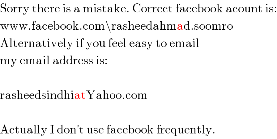 Sorry there is a mistake. Correct facebook acount is:  www.facebook.com\rasheedahmad.soomro  Alternatively if you feel easy to email  my email address is:    rasheedsindhiatYahoo.com    Actually I don′t use facebook frequently.  