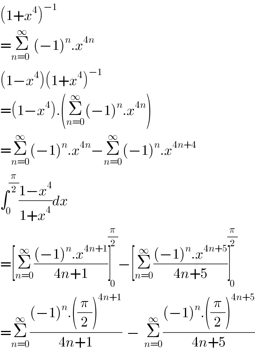 (1+x^4 )^(−1)   =Σ_(n=0  ) ^∞ (−1)^n .x^(4n)   (1−x^4 )(1+x^4 )^(−1)   =(1−x^4 ).(Σ_(n=0) ^∞ (−1)^n .x^(4n) )  =Σ_(n=0) ^∞ (−1)^n .x^(4n) −Σ_(n=0) ^∞ (−1)^n .x^(4n+4)   ∫_0 ^(π/2) ((1−x^4 )/(1+x^4 ))dx  =[Σ_(n=0) ^∞ (((−1)^n .x^(4n+1) )/(4n+1))]_0 ^(π/2) −[Σ_(n=0) ^∞ (((−1)^n .x^(4n+5) )/(4n+5))]_0 ^(π/2)   =Σ_(n=0) ^∞ (((−1)^n .((π/2))^(4n+1) )/(4n+1))  −  Σ_(n=0) ^∞ (((−1)^n .((π/2))^(4n+5) )/(4n+5))  