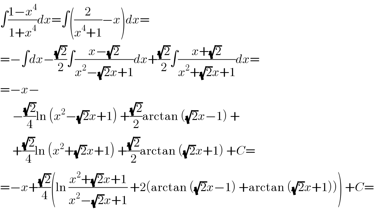 ∫((1−x^4 )/(1+x^4 ))dx=∫((2/(x^4 +1))−x)dx=  =−∫dx−((√2)/2)∫((x−(√2))/(x^2 −(√2)x+1))dx+((√2)/2)∫((x+(√2))/(x^2 +(√2)x+1))dx=  =−x−       −((√2)/4)ln (x^2 −(√2)x+1) +((√2)/2)arctan ((√2)x−1) +       +((√2)/4)ln (x^2 +(√2)x+1) +((√2)/2)arctan ((√2)x+1) +C=  =−x+((√2)/4)(ln ((x^2 +(√2)x+1)/(x^2 −(√2)x+1)) +2(arctan ((√2)x−1) +arctan ((√2)x+1))) +C=  