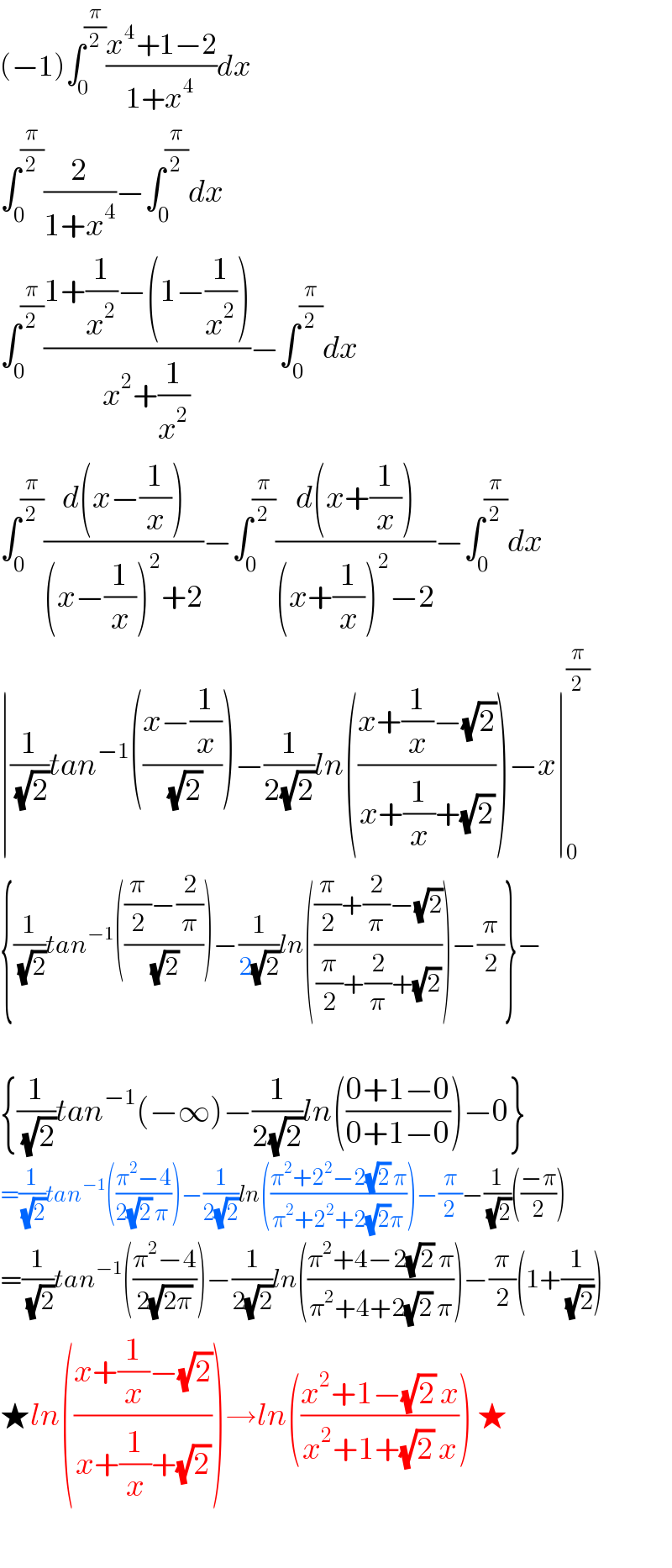 (−1)∫_0 ^(π/2) ((x^4 +1−2)/(1+x^4 ))dx  ∫_0 ^(π/2) (2/(1+x^4 ))−∫_0 ^(π/2) dx  ∫_0 ^(π/2) ((1+(1/x^2 )−(1−(1/x^2 )))/(x^2 +(1/x^2 )))−∫_0 ^(π/2) dx  ∫_0 ^(π/2) ((d(x−(1/x)))/((x−(1/x))^2 +2))−∫_0 ^(π/2) ((d(x+(1/x)))/((x+(1/x))^2 −2))−∫_0 ^(π/2) dx  ∣(1/(√2))tan^(−1) (((x−(1/x))/(√2)))−(1/(2(√2)))ln(((x+(1/x)−(√2))/(x+(1/x)+(√2))))−x∣_0 ^(π/2)   {(1/(√2))tan^(−1) ((((π/2)−(2/π))/(√2)))−(1/(2(√2)))ln((((π/2)+(2/π)−(√2))/((π/2)+(2/π)+(√2))))−(π/2)}−    {(1/(√2))tan^(−1) (−∞)−(1/(2(√2)))ln(((0+1−0)/(0+1−0)))−0}  =(1/(√2))tan^(−1) (((π^2 −4)/(2(√2) π)))−(1/(2(√2)))ln(((π^2 +2^2 −2(√2) π)/(π^2 +2^2 +2(√2)π)))−(π/2)−(1/(√2))(((−π)/2))  =(1/(√2))tan^(−1) (((π^2 −4)/(2(√(2π)))))−(1/(2(√2)))ln(((π^2 +4−2(√2) π)/(π^2 +4+2(√2) π)))−(π/2)(1+(1/(√2)))  ★ln(((x+(1/x)−(√2))/(x+(1/x)+(√2))))→ln(((x^2 +1−(√2) x)/(x^2 +1+(√2) x))) ★    