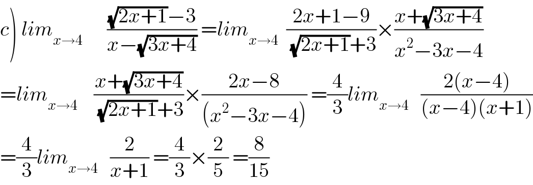 c) lim_(x→4)       (((√(2x+1))−3)/(x−(√(3x+4)))) =lim_(x→4)   ((2x+1−9)/((√(2x+1))+3))×((x+(√(3x+4)))/(x^2 −3x−4))  =lim_(x→4)     ((x+(√(3x+4)))/((√(2x+1))+3))×((2x−8)/((x^2 −3x−4))) =(4/3)lim_(x→4)    ((2(x−4))/((x−4)(x+1)))  =(4/3)lim_(x→4)    (2/(x+1)) =(4/3)×(2/5) =(8/(15))  