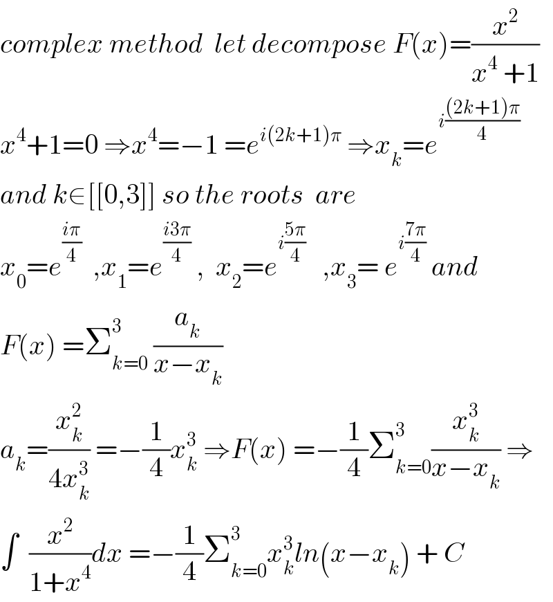 complex method  let decompose F(x)=(x^2 /(x^4  +1))  x^4 +1=0 ⇒x^4 =−1 =e^(i(2k+1)π)  ⇒x_k =e^(i(((2k+1)π)/4))   and k∈[[0,3]] so the roots  are  x_0 =e^((iπ)/4)   ,x_1 =e^((i3π)/4)  ,  x_2 =e^(i((5π)/4))    ,x_3 = e^(i((7π)/4))  and  F(x) =Σ_(k=0) ^3  (a_k /(x−x_k ))  a_k =(x_k ^2 /(4x_k ^3 )) =−(1/4)x_k ^3  ⇒F(x) =−(1/4)Σ_(k=0) ^3 (x_k ^3 /(x−x_k )) ⇒  ∫  (x^2 /(1+x^4 ))dx =−(1/4)Σ_(k=0) ^3 x_k ^3 ln(x−x_k ) + C  