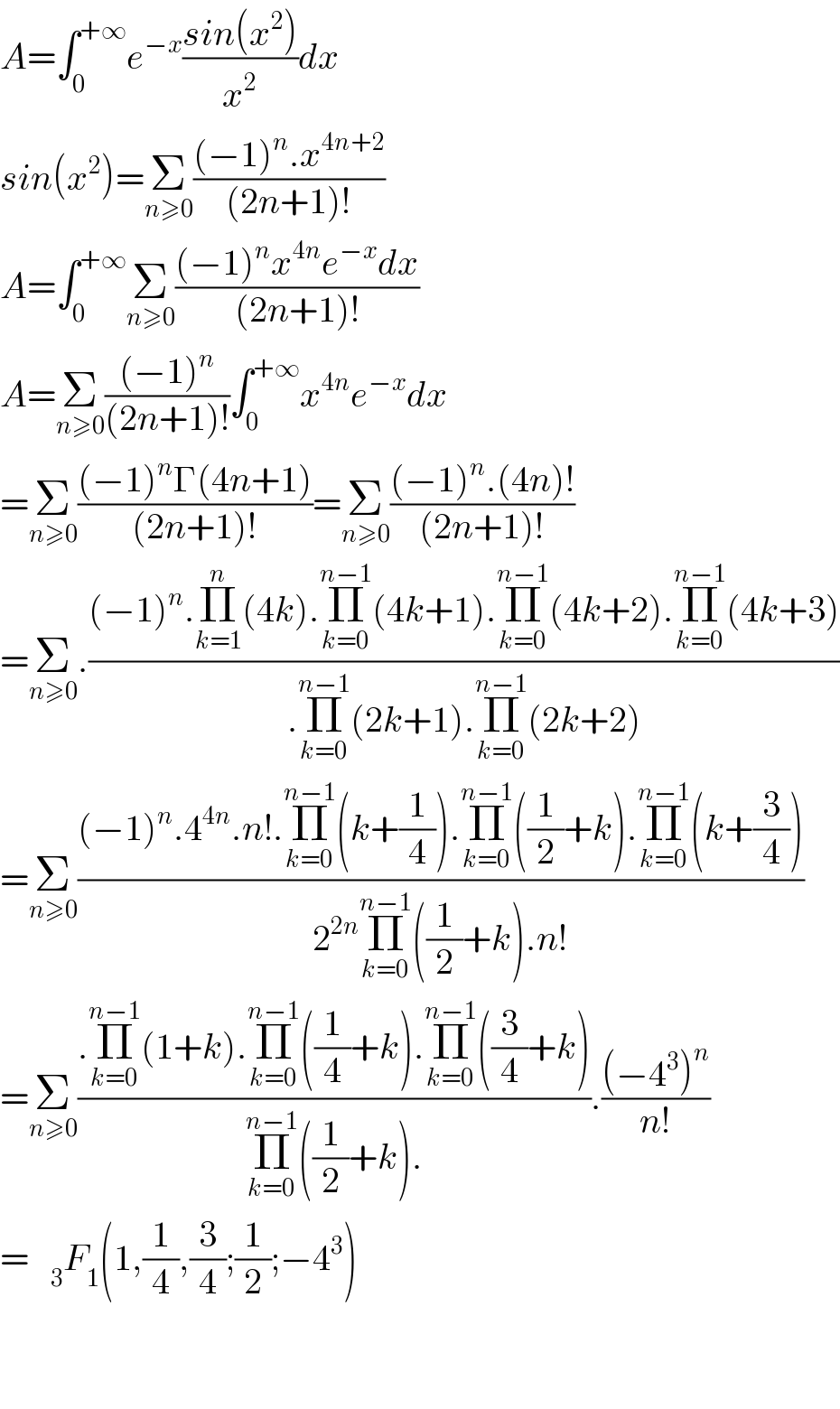 A=∫_0 ^(+∞) e^(−x) ((sin(x^2 ))/x^2 )dx  sin(x^2 )=Σ_(n≥0) (((−1)^n .x^(4n+2) )/((2n+1)!))  A=∫_0 ^(+∞) Σ_(n≥0) (((−1)^n x^(4n) e^(−x) dx)/((2n+1)!))  A=Σ_(n≥0) (((−1)^n )/((2n+1)!))∫_0 ^(+∞) x^(4n) e^(−x) dx  =Σ_(n≥0) (((−1)^n Γ(4n+1))/((2n+1)!))=Σ_(n≥0) (((−1)^n .(4n)!)/((2n+1)!))  =Σ_(n≥0) .(((−1)^n .Π_(k=1) ^n (4k).Π_(k=0) ^(n−1) (4k+1).Π_(k=0) ^(n−1) (4k+2).Π_(k=0) ^(n−1) (4k+3))/(.Π_(k=0) ^(n−1) (2k+1).Π_(k=0) ^(n−1) (2k+2)))  =Σ_(n≥0) (((−1)^n .4^(4n) .n!.Π_(k=0) ^(n−1) (k+(1/4)).Π_(k=0) ^(n−1) ((1/2)+k).Π_(k=0) ^(n−1) (k+(3/4)))/(2^(2n) Π_(k=0) ^(n−1) ((1/2)+k).n!))  =Σ_(n≥0) ((.Π_(k=0) ^(n−1) (1+k).Π_(k=0) ^(n−1) ((1/4)+k).Π_(k=0) ^(n−1) ((3/4)+k))/(Π_(k=0) ^(n−1) ((1/2)+k).)).(((−4^3 )^n )/(n!))  =   _3 F_1 (1,(1/4),(3/4);(1/2);−4^3 )      