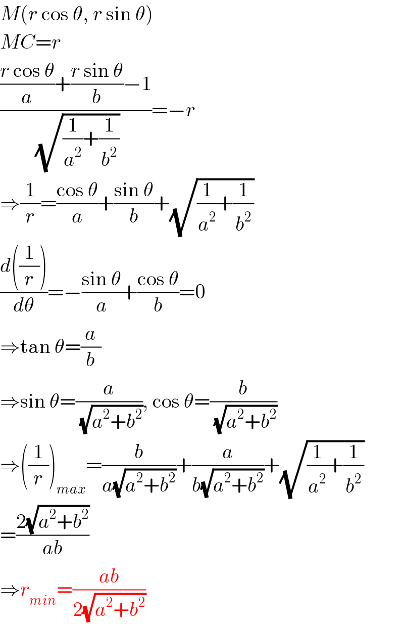 M(r cos θ, r sin θ)  MC=r  ((((r cos θ)/a)+((r sin θ)/b)−1)/(√((1/a^2 )+(1/b^2 ))))=−r  ⇒(1/r)=((cos θ)/a)+((sin θ)/b)+(√((1/a^2 )+(1/b^2 )))  ((d((1/r)))/dθ)=−((sin θ)/a)+((cos θ)/b)=0  ⇒tan θ=(a/b)  ⇒sin θ=(a/(√(a^2 +b^2 ))), cos θ=(b/(√(a^2 +b^2 )))  ⇒((1/r))_(max) =(b/(a(√(a^2 +b^2 ))))+(a/(b(√(a^2 +b^2 ))))+(√((1/a^2 )+(1/b^2 )))  =((2(√(a^2 +b^2 )))/(ab))  ⇒r_(min) =((ab)/(2(√(a^2 +b^2 ))))  