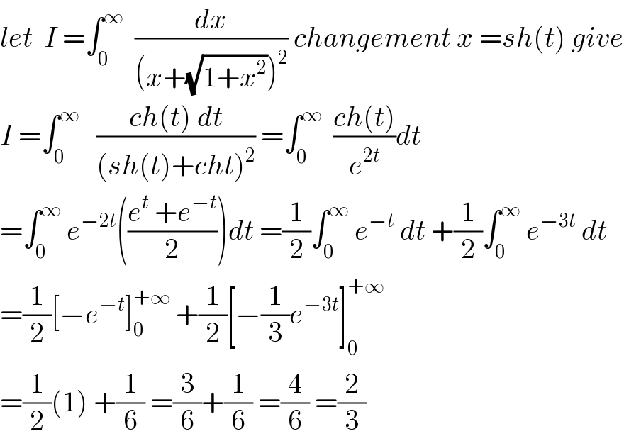let  I =∫_0 ^∞   (dx/((x+(√(1+x^2 )))^2 )) changement x =sh(t) give  I =∫_0 ^∞    ((ch(t) dt)/((sh(t)+cht)^2 )) =∫_0 ^∞   ((ch(t))/e^(2t) )dt  =∫_0 ^∞  e^(−2t) (((e^t  +e^(−t) )/2))dt =(1/2)∫_0 ^∞  e^(−t)  dt +(1/2)∫_0 ^∞  e^(−3t)  dt  =(1/2)[−e^(−t) ]_0 ^(+∞)  +(1/2)[−(1/3)e^(−3t) ]_0 ^(+∞)   =(1/2)(1) +(1/6) =(3/6)+(1/6) =(4/6) =(2/3)  