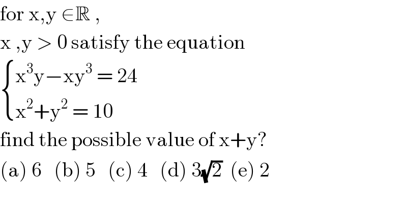 for x,y ∈R ,   x ,y > 0 satisfy the equation    { ((x^3 y−xy^3  = 24)),((x^2 +y^2  = 10 )) :}  find the possible value of x+y?  (a) 6   (b) 5   (c) 4   (d) 3(√2)  (e) 2  