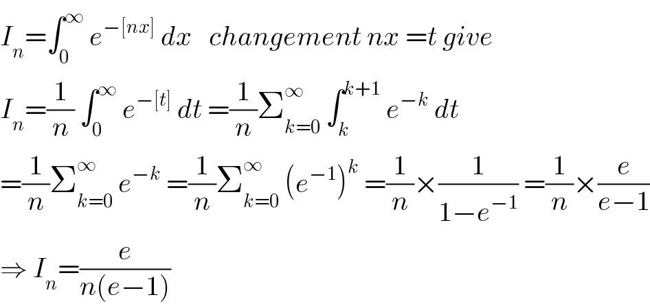 I_n =∫_0 ^∞  e^(−[nx])  dx   changement nx =t give  I_n =(1/n) ∫_0 ^∞  e^(−[t])  dt =(1/n)Σ_(k=0) ^∞  ∫_k ^(k+1)  e^(−k)  dt  =(1/n)Σ_(k=0) ^∞  e^(−k)  =(1/n)Σ_(k=0) ^∞  (e^(−1) )^k  =(1/n)×(1/(1−e^(−1) )) =(1/n)×(e/(e−1))  ⇒ I_n =(e/(n(e−1)))  