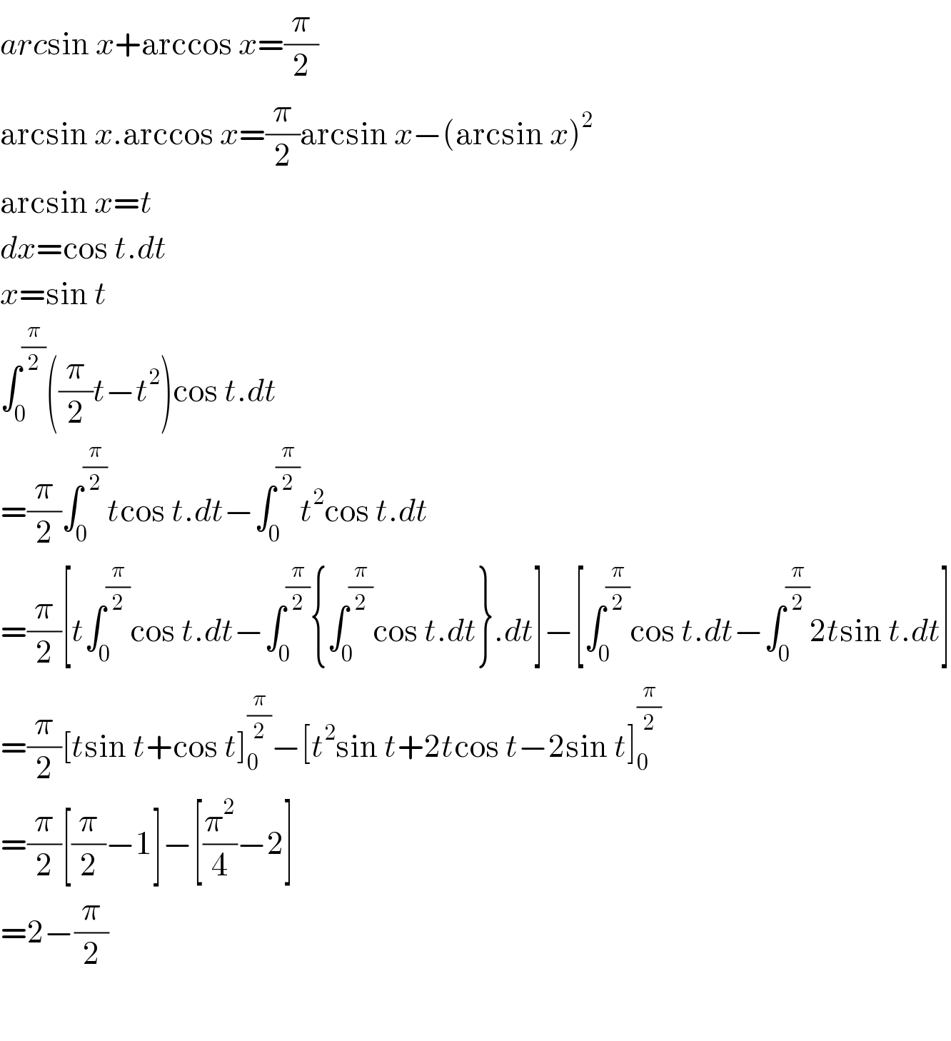 arcsin x+arccos x=(π/2)  arcsin x.arccos x=(π/2)arcsin x−(arcsin x)^2   arcsin x=t  dx=cos t.dt  x=sin t  ∫_0 ^(π/2) ((π/2)t−t^2 )cos t.dt  =(π/2)∫_0 ^(π/2) tcos t.dt−∫_0 ^(π/2) t^2 cos t.dt  =(π/2)[t∫_0 ^(π/2) cos t.dt−∫_(0 ) ^(π/2) {∫_0 ^(π/2) cos t.dt}.dt]−[∫_0 ^(π/2) cos t.dt−∫_0 ^(π/2) 2tsin t.dt]  =(π/2)[tsin t+cos t]_0 ^(π/2) −[t^2 sin t+2tcos t−2sin t]_0 ^(π/2)   =(π/2)[(π/2)−1]−[(π^2 /4)−2]  =2−(π/2)    