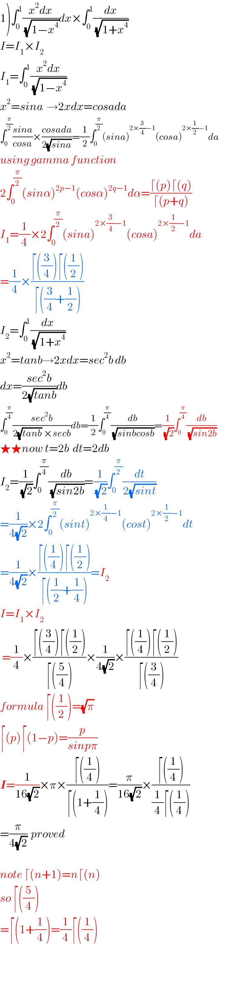 1)∫_0 ^1 ((x^2 dx)/(√(1−x^4 )))dx×∫_0 ^1 (dx/(√(1+x^4 )))  I=I_1 ×I_2   I_1 =∫_0 ^1 ((x^2 dx)/(√(1−x^4 )))   x^2 =sina  →2xdx=cosada  ∫_0 ^(π/2) ((sina)/(cosa))×((cosada)/(2(√(sina))))=(1/2)∫_0 ^(π/2) (sina)^(2×(3/4)−1) (cosa)^(2×(1/2)−1) da  using gamma function  2∫_0 ^(π/2) (sinα)^(2p−1) (cosα)^(2q−1) dα=((⌈(p)⌈(q))/(⌈(p+q)))  I_1 =(1/4)×2∫_0 ^(π/2) (sina)^(2×(3/4)−1) (cosa)^(2×(1/2)−1) da  =(1/4)×((⌈((3/4))⌈((1/2)))/(⌈((3/4)+(1/2))))  I_2 =∫_0 ^1 (dx/(√(1+x^4 )))  x^2 =tanb→2xdx=sec^2 b db  dx=((sec^2 b)/(2(√(tanb))))db  ∫_0 ^(π/4) ((sec^2 b)/(2(√(tanb)) ×secb))db=(1/2)∫_0 ^(π/4) (db/(√(sinbcosb)))=(1/(√2))∫_0 ^(π/4) (db/(√(sin2b)))  ★★now t=2b  dt=2db  I_2 =(1/(√2))∫_0 ^(π/4) (db/(√(sin2b)))=(1/(√2))∫_0 ^(π/2) (dt/(2(√(sint))))  =(1/(4(√2)))×2∫_0 ^(π/2) (sint)^(2×(1/4)−1) (cost)^(2×(1/2)−1) dt  =(1/(4(√2)))×((⌈((1/4))⌈((1/2)))/(⌈((1/2)+(1/4))))=I_2   I=I_1 ×I_2    =(1/4)×((⌈((3/4))⌈((1/2)))/(⌈((5/4))))×(1/(4(√2)))×((⌈((1/4))⌈((1/2)))/(⌈((3/4))))  formula ⌈((1/2))=(√π)   ⌈(p)⌈(1−p)=(p/(sinpπ))  I=(1/(16(√2)))×π×((⌈((1/4)))/(⌈(1+(1/4))))=(π/(16(√2)))×((⌈((1/4)))/((1/4)⌈((1/4))))  =(π/(4(√2)))  proved    note ⌈(n+1)=n⌈(n)  so ⌈((5/4))  =⌈(1+(1/4))=(1/4)⌈((1/4))      