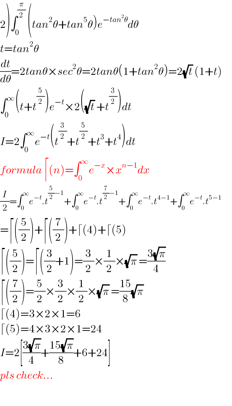 2)∫_0 ^(π/2)  (tan^2 θ+tan^5 θ)e^(−tan^2 θ) dθ  t=tan^2 θ  (dt/dθ)=2tanθ×sec^2 θ=2tanθ(1+tan^2 θ)=2(√t) (1+t)  ∫_0 ^∞ (t+t^(5/2) )e^(−t) ×2((√t) +t^(3/2) )dt  I=2∫_0 ^∞ e^(−t) (t^(3/2) +t^(5/2) +t^3 +t^4 )dt  formula ⌈(n)=∫_0 ^∞ e^(−x) ×x^(n−1) dx  (I/2)=∫_0 ^∞ e^(−t) .t^((5/2)−1) +∫_0 ^∞ e^(−t) .t^((7/2)−1) +∫_0 ^∞ e^(−t) .t^(4−1) +∫_0 ^∞ e^(−t) .t^(5−1)   =⌈((5/2))+⌈((7/2))+⌈(4)+⌈(5)  ⌈((5/2))=⌈((3/2)+1)=(3/2)×(1/2)×(√π) =((3(√π))/4)  ⌈((7/2))=(5/2)×(3/2)×(1/2)×(√π) =((15)/8)(√π)   ⌈(4)=3×2×1=6  ⌈(5)=4×3×2×1=24  I=2[((3(√π))/4)+((15(√π))/8)+6+24]  pls check...    
