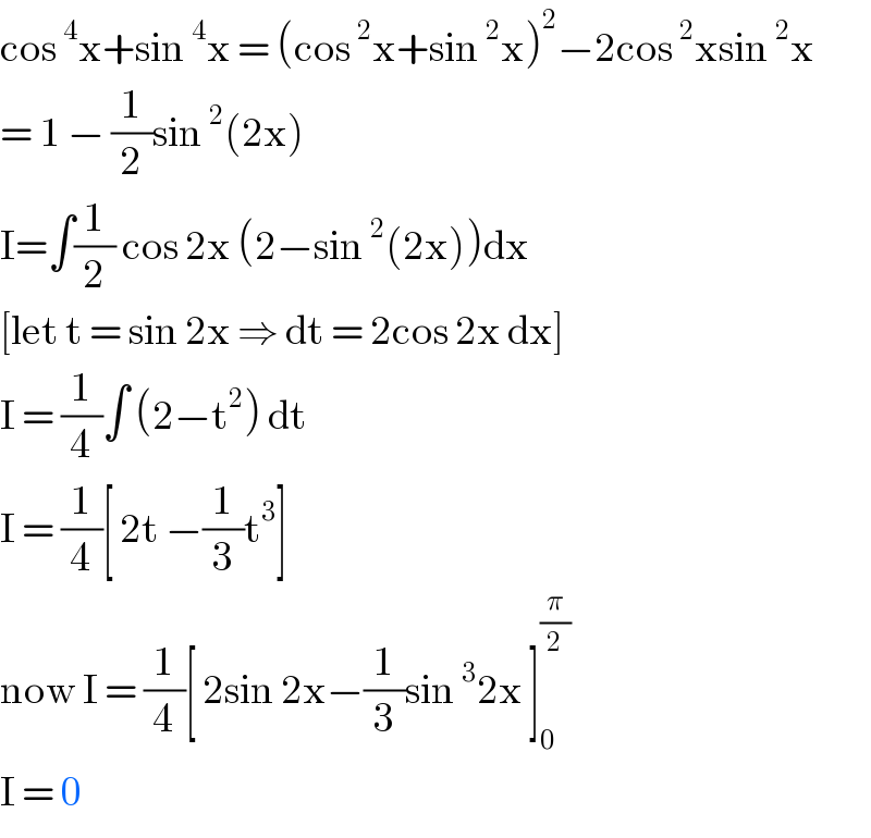 cos^4 x+sin^4 x = (cos^2 x+sin^2 x)^2 −2cos^2 xsin^2 x  = 1 − (1/2)sin^2 (2x)  I=∫(1/2) cos 2x (2−sin^2 (2x))dx  [let t = sin 2x ⇒ dt = 2cos 2x dx]  I = (1/4)∫ (2−t^2 ) dt  I = (1/4)[ 2t −(1/3)t^3 ]   now I = (1/4)[ 2sin 2x−(1/3)sin^3 2x ]_0 ^(π/2)   I = 0  