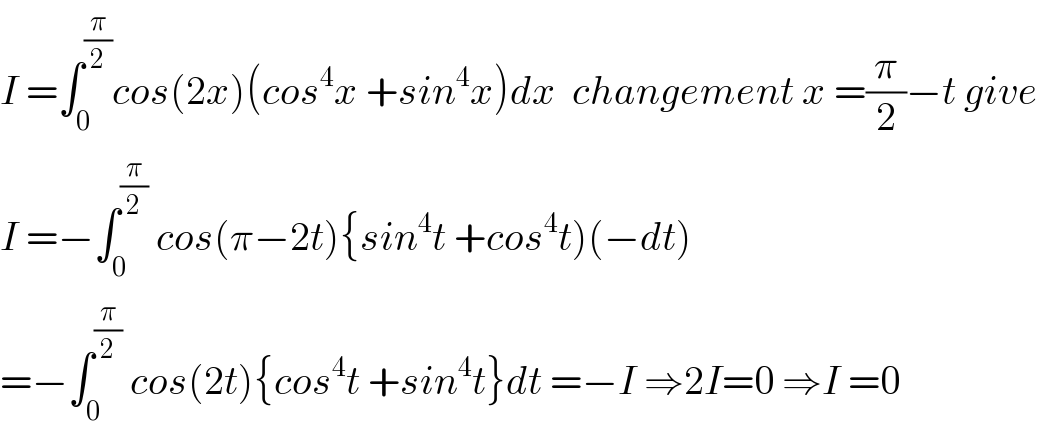 I =∫_0 ^(π/2) cos(2x)(cos^4 x +sin^4 x)dx  changement x =(π/2)−t give  I =−∫_0 ^(π/2)  cos(π−2t){sin^4 t +cos^4 t)(−dt)  =−∫_0 ^(π/2)  cos(2t){cos^4 t +sin^4 t}dt =−I ⇒2I=0 ⇒I =0  