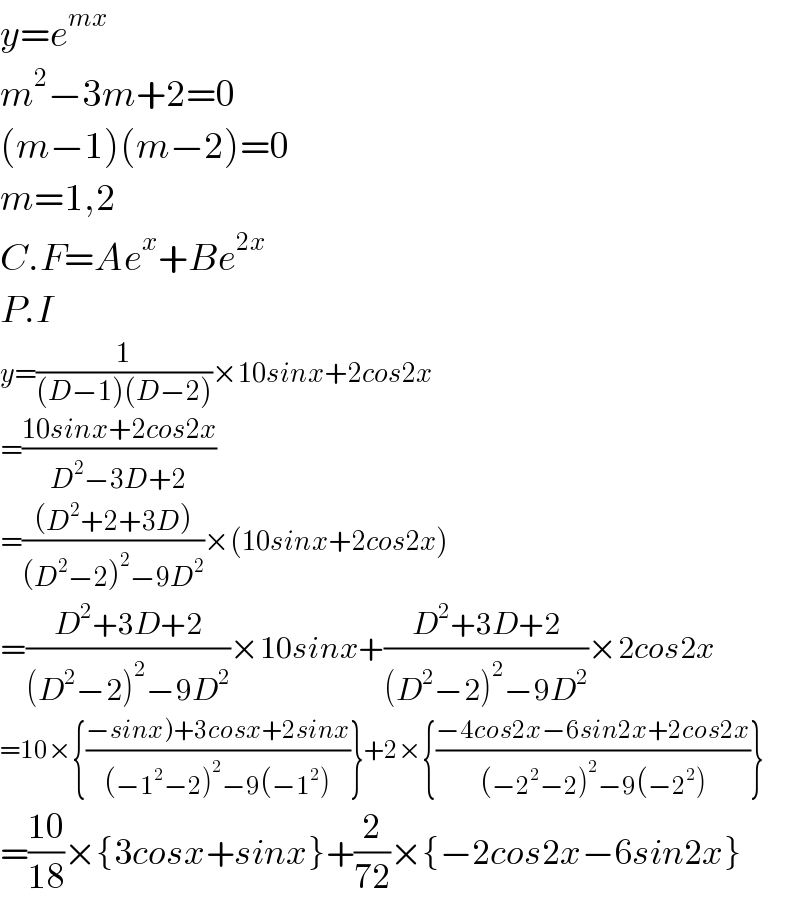 y=e^(mx)   m^2 −3m+2=0  (m−1)(m−2)=0  m=1,2  C.F=Ae^x +Be^(2x)   P.I  y=(1/((D−1)(D−2)))×10sinx+2cos2x  =((10sinx+2cos2x)/(D^2 −3D+2))  =(((D^2 +2+3D))/((D^2 −2)^2 −9D^2 ))×(10sinx+2cos2x)  =((D^2 +3D+2)/((D^2 −2)^2 −9D^2 ))×10sinx+((D^2 +3D+2)/((D^2 −2)^2 −9D^2 ))×2cos2x  =10×{((−sinx)+3cosx+2sinx)/((−1^2 −2)^2 −9(−1^2 )))}+2×{((−4cos2x−6sin2x+2cos2x)/((−2^2 −2)^2 −9(−2^2 )))}  =((10)/(18))×{3cosx+sinx}+(2/(72))×{−2cos2x−6sin2x}  