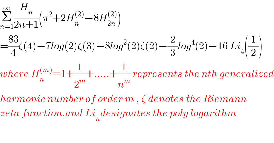 Σ_(n=1) ^∞ (H_n /(2n+1))(π^2 +2H_n ^((2)) −8H_(2n) ^((2)) )  =((83)/4)ζ(4)−7log(2)ζ(3)−8log^2 (2)ζ(2)−(2/3)log^4 (2)−16 Li_4 ((1/2))  where H_n ^((m)) =1+(1/2^m )+.....+(1/n^m ) represents the nth generalized  harmonic number of order m , ζ denotes the Riemann  zeta function,and Li_n designates the poly logarithm  