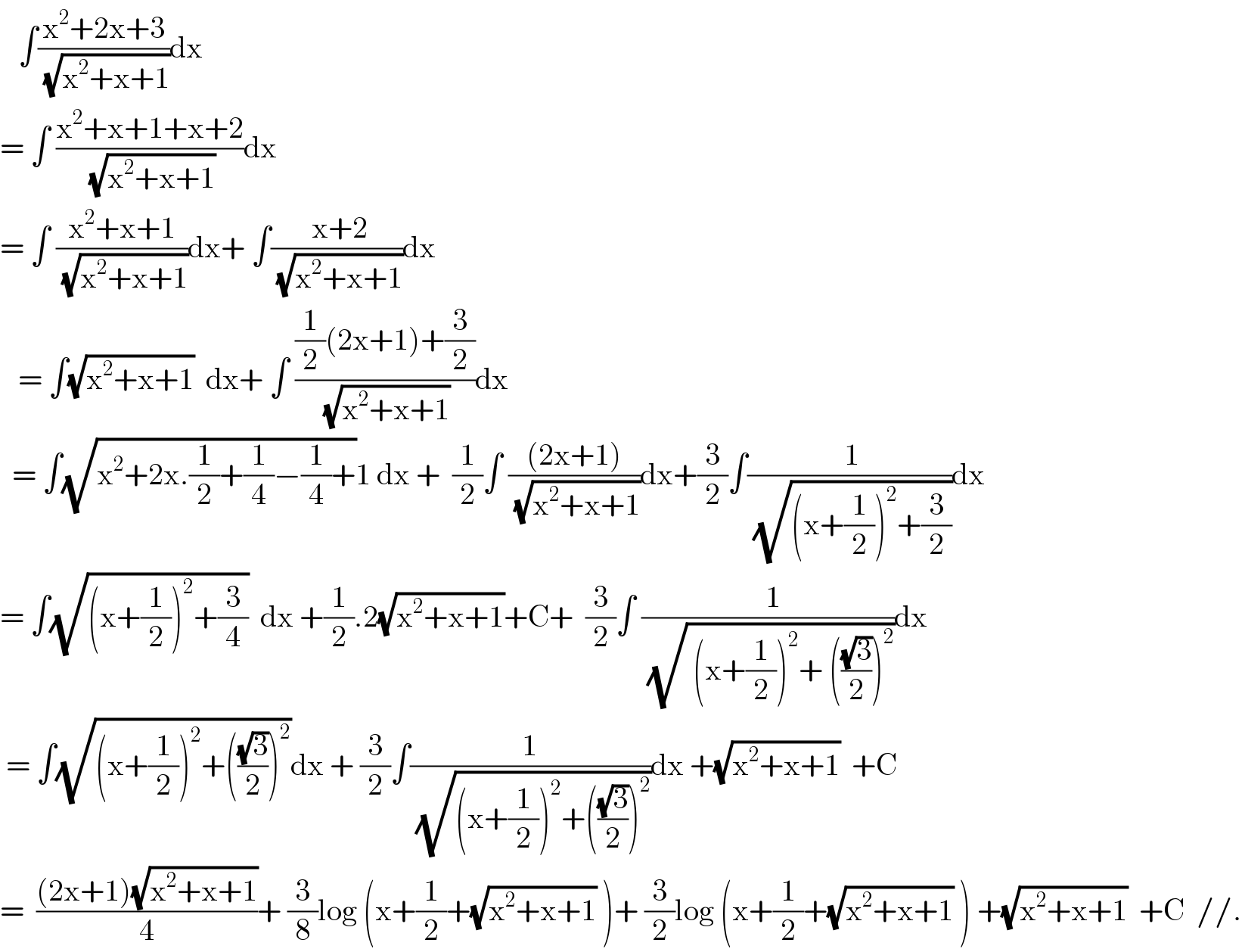    ∫((x^2 +2x+3)/(√(x^2 +x+1)))dx  = ∫ ((x^2 +x+1+x+2)/(√(x^2 +x+1)))dx  = ∫ ((x^2 +x+1)/(√(x^2 +x+1)))dx+ ∫(( x+2)/(√(x^2 +x+1)))dx     = ∫(√(x^2 +x+1))  dx+ ∫ (((1/2)(2x+1)+(3/2))/(√(x^2 +x+1)))dx    = ∫(√(x^2 +2x.(1/2)+(1/4)−(1/4)+))1 dx +  (1/2)∫ (((2x+1))/(√(x^2 +x+1)))dx+(3/2)∫(( 1)/(√((x+(1/2))^2 +(3/2))))dx  = ∫(√((x+(1/2))^2 +(3/4)))  dx +(1/2).2(√(x^2 +x+1))+C+  (3/2)∫ ((  1)/(√( (x+(1/2))^2 + (((√3)/2))^2 )))dx   = ∫(√((x+(1/2))^2 +(((√3)/2))^2 ))dx + (3/2)∫(1/(√((x+(1/2))^2 +(((√3)/2))^2 )))dx +(√(x^2 +x+1))  +C  =  (((2x+1)(√(x^2 +x+1)))/4)+ (3/8)log (x+(1/2)+(√(x^2 +x+1)) )+ (3/2)log (x+(1/2)+(√(x^2 +x+1)) ) +(√(x^2 +x+1))  +C  //.  