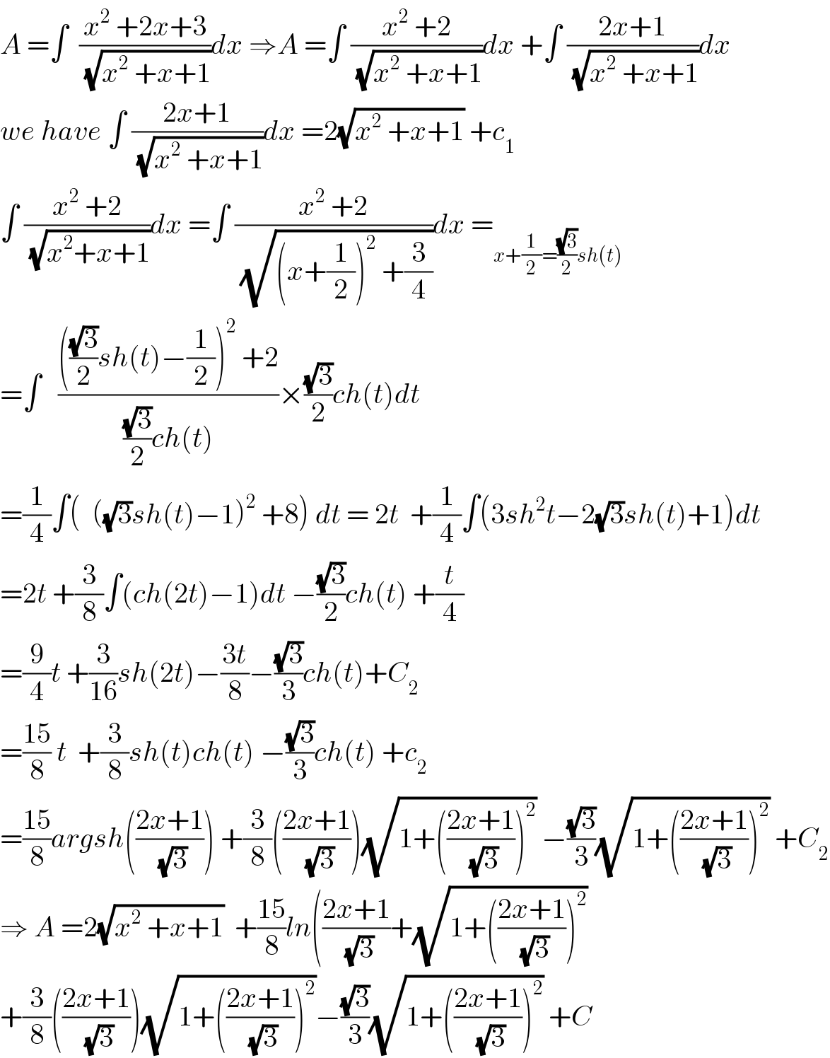A =∫  ((x^2  +2x+3)/(√(x^2  +x+1)))dx ⇒A =∫ ((x^2  +2)/(√(x^2  +x+1)))dx +∫ ((2x+1)/(√(x^2  +x+1)))dx  we have ∫ ((2x+1)/(√(x^2  +x+1)))dx =2(√(x^2  +x+1)) +c_1   ∫ ((x^2  +2)/(√(x^2 +x+1)))dx =∫ ((x^2  +2)/(√((x+(1/2))^2  +(3/4))))dx =_(x+(1/2)=((√3)/2)sh(t))   =∫   (((((√3)/2)sh(t)−(1/2))^2  +2)/(((√3)/2)ch(t)))×((√3)/2)ch(t)dt  =(1/4)∫(  ((√3)sh(t)−1)^2  +8) dt = 2t  +(1/4)∫(3sh^2 t−2(√3)sh(t)+1)dt  =2t +(3/8)∫(ch(2t)−1)dt −((√3)/2)ch(t) +(t/4)  =(9/4)t +(3/(16))sh(2t)−((3t)/8)−((√3)/3)ch(t)+C_2   =((15)/8) t  +(3/8)sh(t)ch(t) −((√3)/3)ch(t) +c_2   =((15)/8)argsh(((2x+1)/(√3))) +(3/8)(((2x+1)/(√3)))(√(1+(((2x+1)/(√3)))^2 )) −((√3)/3)(√(1+(((2x+1)/(√3)))^2 )) +C_2   ⇒ A =2(√(x^2  +x+1))  +((15)/8)ln(((2x+1)/(√3))+(√(1+(((2x+1)/(√3)))^2 ))  +(3/8)(((2x+1)/(√3)))(√(1+(((2x+1)/(√3)))^2 ))−((√3)/3)(√(1+(((2x+1)/(√3)))^2 )) +C  