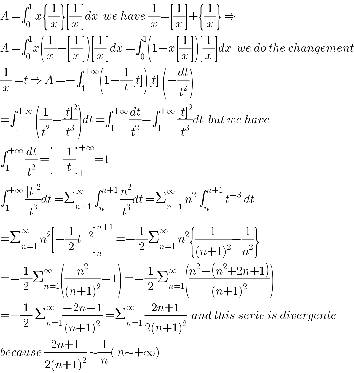 A =∫_0 ^1  x{(1/x)}[(1/x)]dx  we have (1/x)=[(1/x)]+{(1/x)} ⇒  A =∫_0 ^1 x((1/x)−[(1/x)])[(1/x)]dx =∫_0 ^1 (1−x[(1/x)])[(1/x)]dx  we do the changement  (1/x) =t ⇒ A =−∫_1 ^(+∞) (1−(1/t)[t])[t] (−(dt/t^2 ))  =∫_1 ^(+∞)  ((1/t^2 )−(([t]^2 )/t^3 ))dt =∫_1 ^(+∞ ) (dt/t^2 )−∫_1 ^(+∞)  (([t]^2 )/t^3 )dt  but we have  ∫_1 ^(+∞)  (dt/t^2 ) =[−(1/t)]_1 ^(+∞) =1  ∫_1 ^(+∞)  (([t]^2 )/t^3 )dt =Σ_(n=1) ^∞  ∫_n ^(n+1)  (n^2 /t^3 )dt =Σ_(n=1) ^∞  n^2  ∫_n ^(n+1)  t^(−3)  dt  =Σ_(n=1) ^∞  n^2 [−(1/2)t^(−2) ]_n ^(n+1)  =−(1/2)Σ_(n=1) ^∞  n^2 {(1/((n+1)^2 ))−(1/n^2 )}  =−(1/2)Σ_(n=1) ^∞ ((n^2 /((n+1)^2 ))−1) =−(1/2)Σ_(n=1) ^∞ (((n^2 −(n^2 +2n+1))/((n+1)^2 )))  =−(1/2) Σ_(n=1) ^∞ ((−2n−1)/((n+1)^2 )) =Σ_(n=1) ^∞  ((2n+1)/(2(n+1)^2 ))  and this serie is divergente  because ((2n+1)/(2(n+1)^2 )) ∼(1/n)( n∼+∞)  