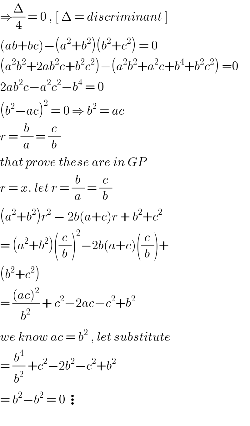 ⇒(Δ/4) = 0 , [ Δ = discriminant ]  (ab+bc)−(a^2 +b^2 )(b^2 +c^2 ) = 0  (a^2 b^2 +2ab^2 c+b^2 c^2 )−(a^2 b^2 +a^2 c+b^4 +b^2 c^2 ) =0  2ab^2 c−a^2 c^2 −b^4  = 0  (b^2 −ac)^2  = 0 ⇒ b^2  = ac   r = (b/a) = (c/b)  that prove these are in GP  r = x. let r = (b/a) = (c/b)  (a^2 +b^2 )r^2  − 2b(a+c)r + b^2 +c^2   = (a^2 +b^2 )((c/b))^2 −2b(a+c)((c/b))+  (b^2 +c^2 )   = (((ac)^2 )/b^2 ) + c^2 −2ac−c^2 +b^2   we know ac = b^2  , let substitute  = (b^4 /b^2 ) +c^2 −2b^2 −c^2 +b^2   = b^2 −b^2  = 0 ⋮    