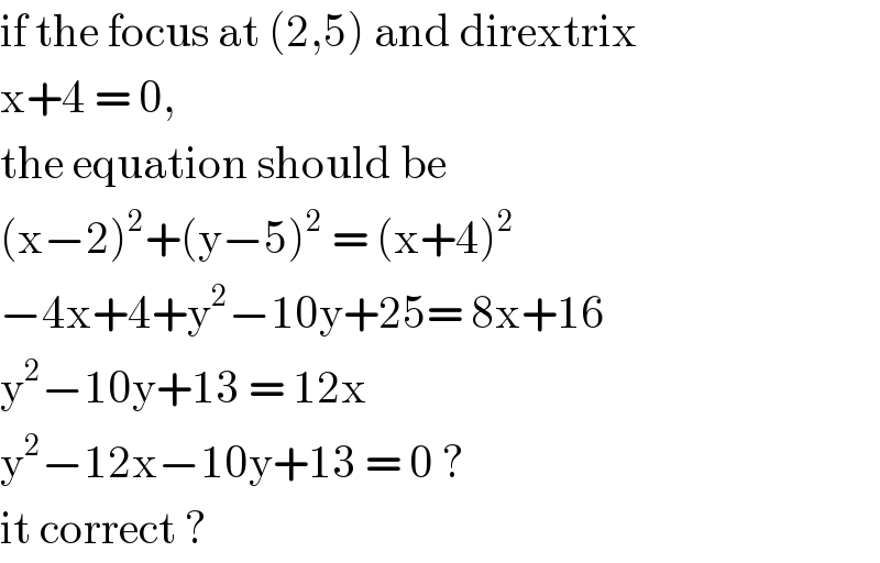 if the focus at (2,5) and dirextrix  x+4 = 0,   the equation should be   (x−2)^2 +(y−5)^2  = (x+4)^2   −4x+4+y^2 −10y+25= 8x+16  y^2 −10y+13 = 12x  y^2 −12x−10y+13 = 0 ?   it correct ?  
