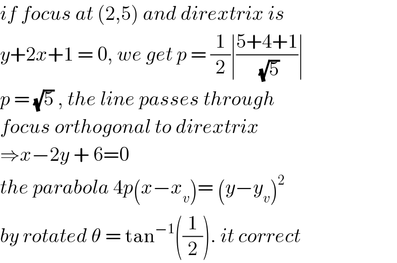 if focus at (2,5) and dirextrix is  y+2x+1 = 0, we get p = (1/2)∣((5+4+1)/(√5))∣  p = (√5) , the line passes through  focus orthogonal to dirextrix  ⇒x−2y + 6=0   the parabola 4p(x−x_v )= (y−y_v )^2   by rotated θ = tan^(−1) ((1/2)). it correct  
