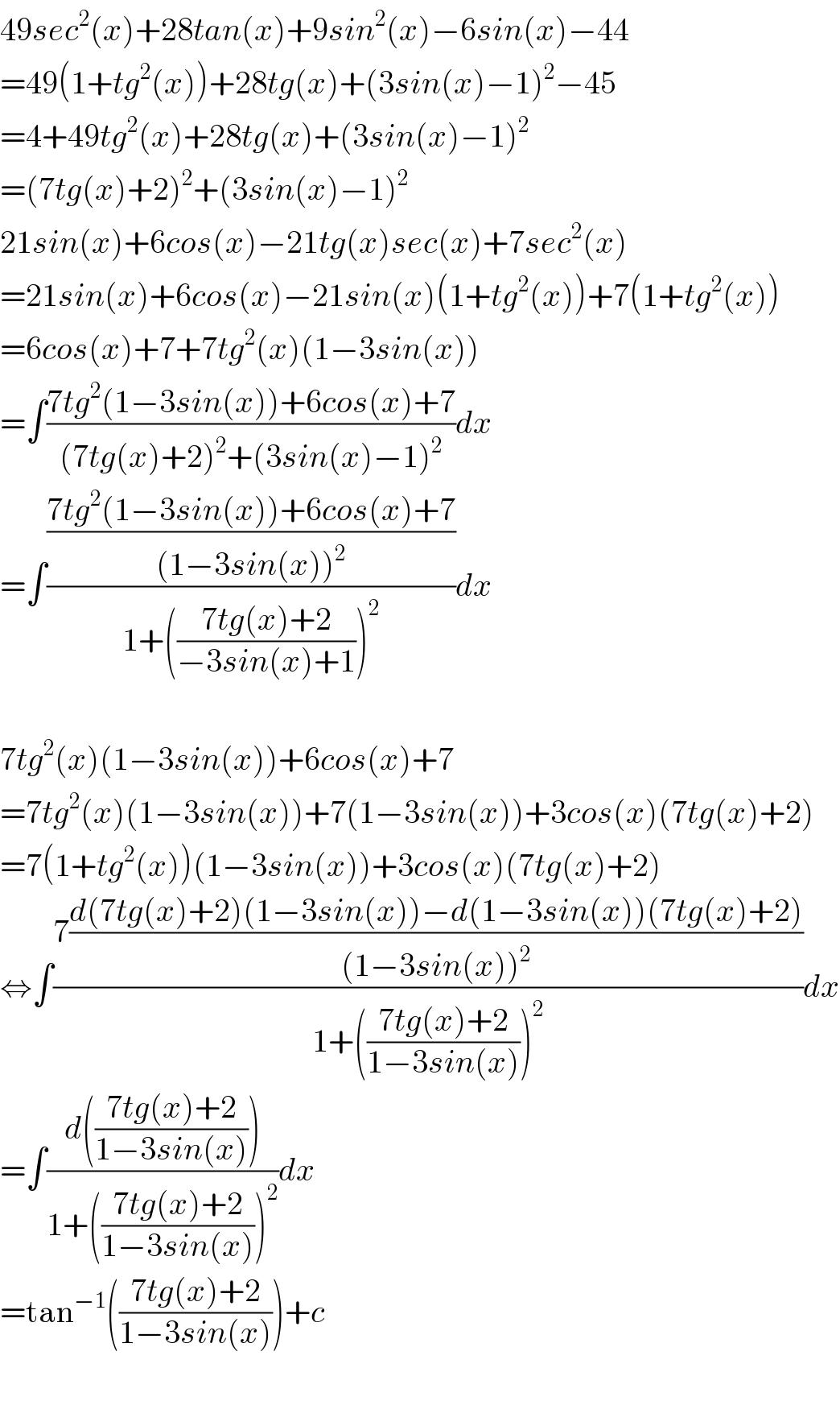 49sec^2 (x)+28tan(x)+9sin^2 (x)−6sin(x)−44  =49(1+tg^2 (x))+28tg(x)+(3sin(x)−1)^2 −45  =4+49tg^2 (x)+28tg(x)+(3sin(x)−1)^2   =(7tg(x)+2)^2 +(3sin(x)−1)^2   21sin(x)+6cos(x)−21tg(x)sec(x)+7sec^2 (x)  =21sin(x)+6cos(x)−21sin(x)(1+tg^2 (x))+7(1+tg^2 (x))  =6cos(x)+7+7tg^2 (x)(1−3sin(x))  =∫((7tg^2 (1−3sin(x))+6cos(x)+7)/((7tg(x)+2)^2 +(3sin(x)−1)^2 ))dx  =∫(((7tg^2 (1−3sin(x))+6cos(x)+7)/((1−3sin(x))^2 ))/(1+(((7tg(x)+2)/(−3sin(x)+1)))^2 ))dx    7tg^2 (x)(1−3sin(x))+6cos(x)+7  =7tg^2 (x)(1−3sin(x))+7(1−3sin(x))+3cos(x)(7tg(x)+2)  =7(1+tg^2 (x))(1−3sin(x))+3cos(x)(7tg(x)+2)  ⇔∫((7((d(7tg(x)+2)(1−3sin(x))−d(1−3sin(x))(7tg(x)+2))/((1−3sin(x))^2 )))/(1+(((7tg(x)+2)/(1−3sin(x))))^2 ))dx  =∫((d(((7tg(x)+2)/(1−3sin(x)))))/(1+(((7tg(x)+2)/(1−3sin(x))))^2 ))dx  =tan^(−1) (((7tg(x)+2)/(1−3sin(x))))+c    