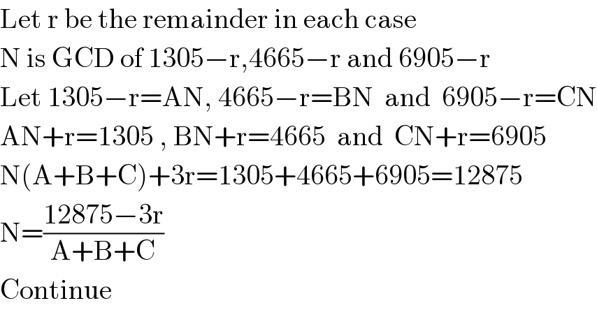 Let r be the remainder in each case  N is GCD of 1305−r,4665−r and 6905−r  Let 1305−r=AN, 4665−r=BN  and  6905−r=CN  AN+r=1305 , BN+r=4665  and  CN+r=6905  N(A+B+C)+3r=1305+4665+6905=12875  N=((12875−3r)/(A+B+C))  Continue  