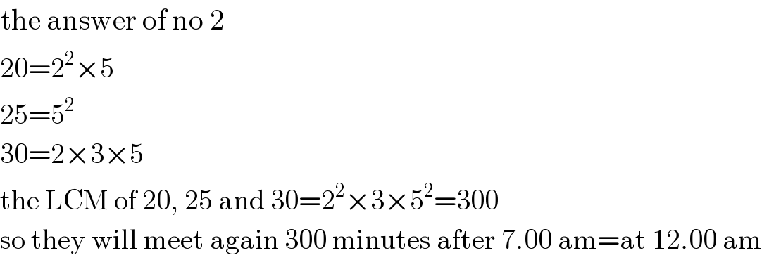 the answer of no 2  20=2^2 ×5  25=5^2   30=2×3×5  the LCM of 20, 25 and 30=2^2 ×3×5^2 =300  so they will meet again 300 minutes after 7.00 am=at 12.00 am  