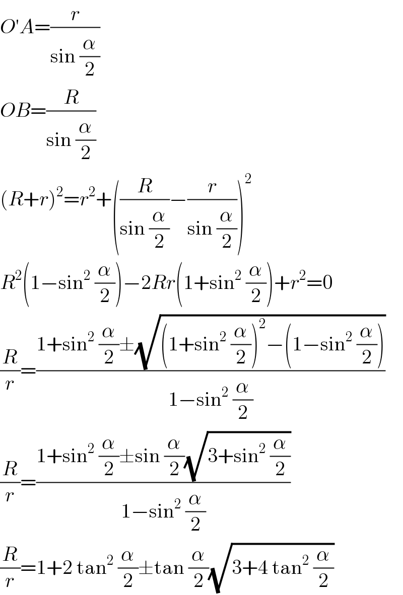 O′A=(r/(sin (α/2)))  OB=(R/(sin (α/2)))  (R+r)^2 =r^2 +((R/(sin (α/2)))−(r/(sin (α/2))))^2   R^2 (1−sin^2  (α/2))−2Rr(1+sin^2  (α/2))+r^2 =0  (R/r)=((1+sin^2  (α/2)±(√((1+sin^2  (α/2))^2 −(1−sin^2  (α/2)))))/(1−sin^2  (α/2)))  (R/r)=((1+sin^2  (α/2)±sin (α/2)(√(3+sin^2  (α/2))))/(1−sin^2  (α/2)))  (R/r)=1+2 tan^2  (α/2)±tan (α/2)(√(3+4 tan^2  (α/2)))  