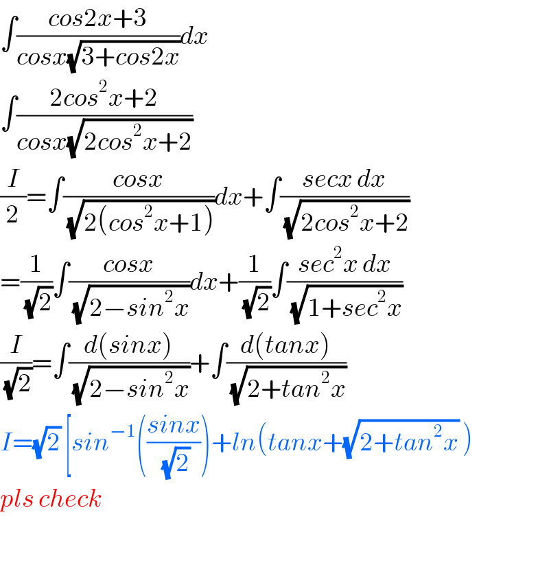 ∫((cos2x+3)/(cosx(√(3+cos2x))))dx  ∫((2cos^2 x+2)/(cosx(√(2cos^2 x+2))))  (I/2)=∫((cosx)/(√(2(cos^2 x+1))))dx+∫((secx dx)/(√(2cos^2 x+2)))  =(1/(√2))∫((cosx)/(√(2−sin^2 x)))dx+(1/(√2))∫((sec^2 x dx)/(√(1+sec^2 x)))  (I/(√2))=∫((d(sinx))/(√(2−sin^2 x)))+∫((d(tanx))/(√(2+tan^2 x)))  I=(√2) [sin^(−1) (((sinx)/(√2)))+ln(tanx+(√(2+tan^2 x)) )  pls check    