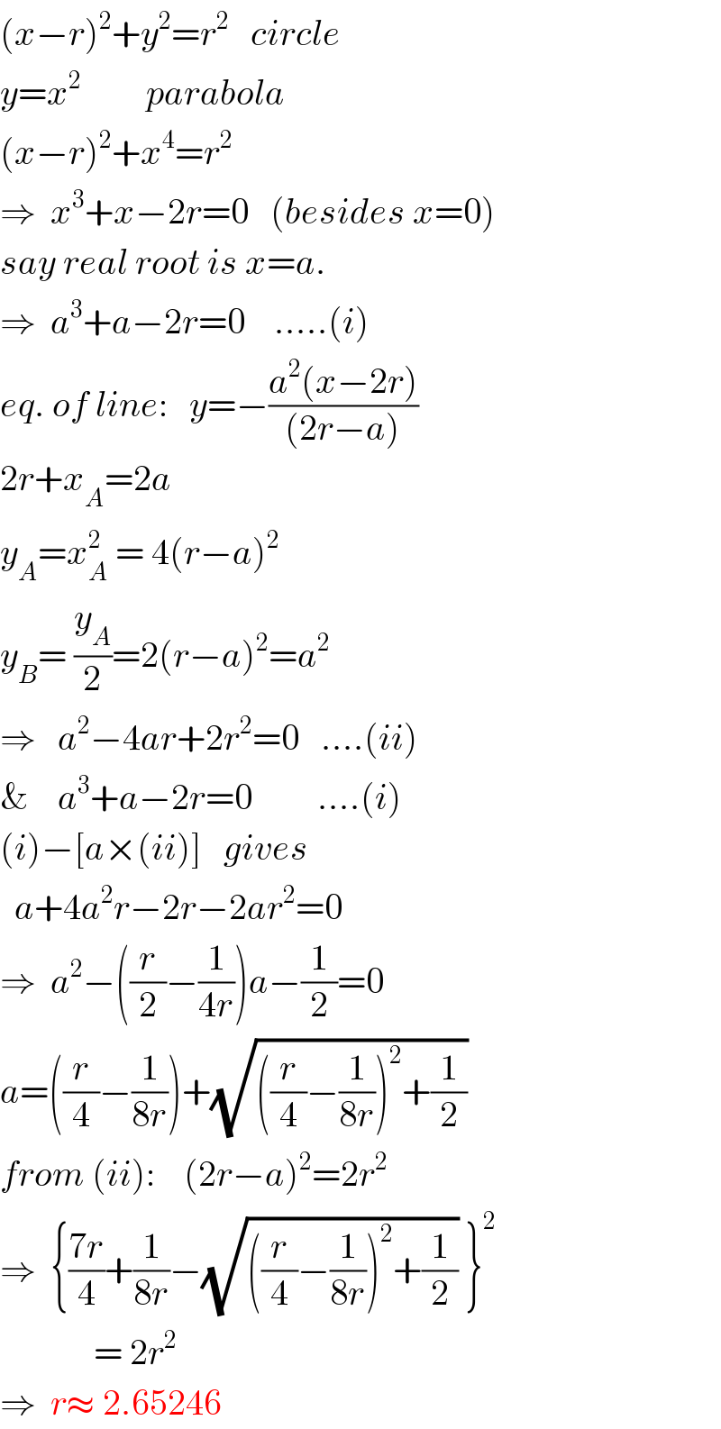 (x−r)^2 +y^2 =r^2    circle  y=x^2          parabola  (x−r)^2 +x^4 =r^2   ⇒  x^3 +x−2r=0   (besides x=0)  say real root is x=a.  ⇒  a^3 +a−2r=0    .....(i)  eq. of line:   y=−((a^2 (x−2r))/((2r−a)))  2r+x_A =2a  y_A =x_A ^2  = 4(r−a)^2   y_B = (y_A /2)=2(r−a)^2 =a^2   ⇒   a^2 −4ar+2r^2 =0   ....(ii)  &    a^3 +a−2r=0         ....(i)  (i)−[a×(ii)]   gives    a+4a^2 r−2r−2ar^2 =0  ⇒  a^2 −((r/2)−(1/(4r)))a−(1/2)=0  a=((r/4)−(1/(8r)))+(√(((r/4)−(1/(8r)))^2 +(1/2)))  from (ii):    (2r−a)^2 =2r^2   ⇒  {((7r)/4)+(1/(8r))−(√(((r/4)−(1/(8r)))^2 +(1/2))) }^2                = 2r^2   ⇒  r≈ 2.65246   