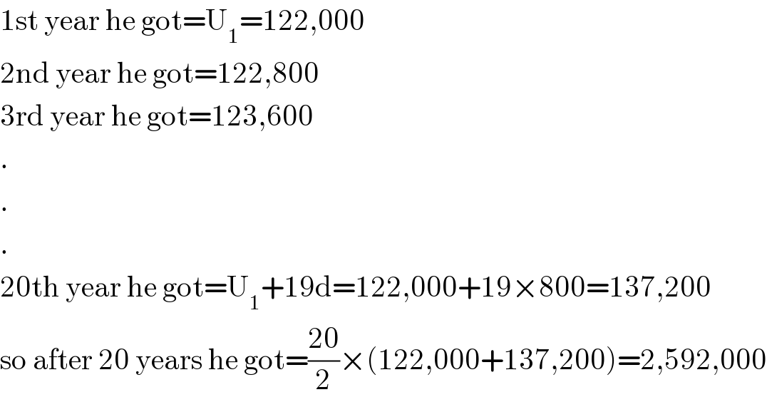 1st year he got=U_1 =122,000  2nd year he got=122,800  3rd year he got=123,600  .  .  .  20th year he got=U_1 +19d=122,000+19×800=137,200  so after 20 years he got=((20)/2)×(122,000+137,200)=2,592,000  