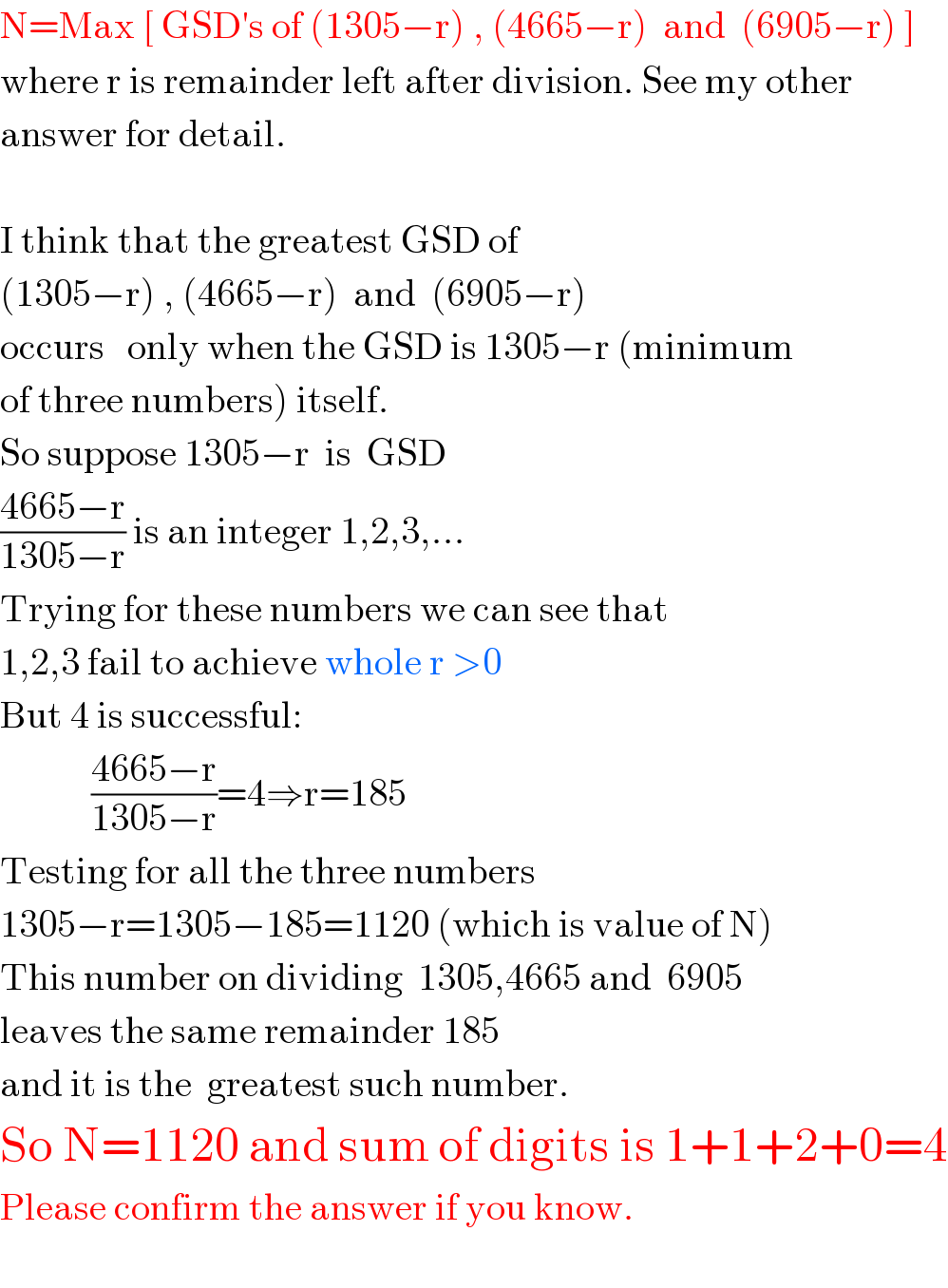 N=Max [ GSD′s of (1305−r) , (4665−r)  and  (6905−r) ]  where r is remainder left after division. See my other   answer for detail.    I think that the greatest GSD of  (1305−r) , (4665−r)  and  (6905−r)   occurs   only when the GSD is 1305−r (minimum  of three numbers) itself.  So suppose 1305−r  is  GSD  ((4665−r)/(1305−r)) is an integer 1,2,3,...  Trying for these numbers we can see that  1,2,3 fail to achieve whole r >0  But 4 is successful:              ((4665−r)/(1305−r))=4⇒r=185  Testing for all the three numbers  1305−r=1305−185=1120 (which is value of N)  This number on dividing  1305,4665 and  6905  leaves the same remainder 185  and it is the  greatest such number.  So N=1120 and sum of digits is 1+1+2+0=4  Please confirm the answer if you know.    