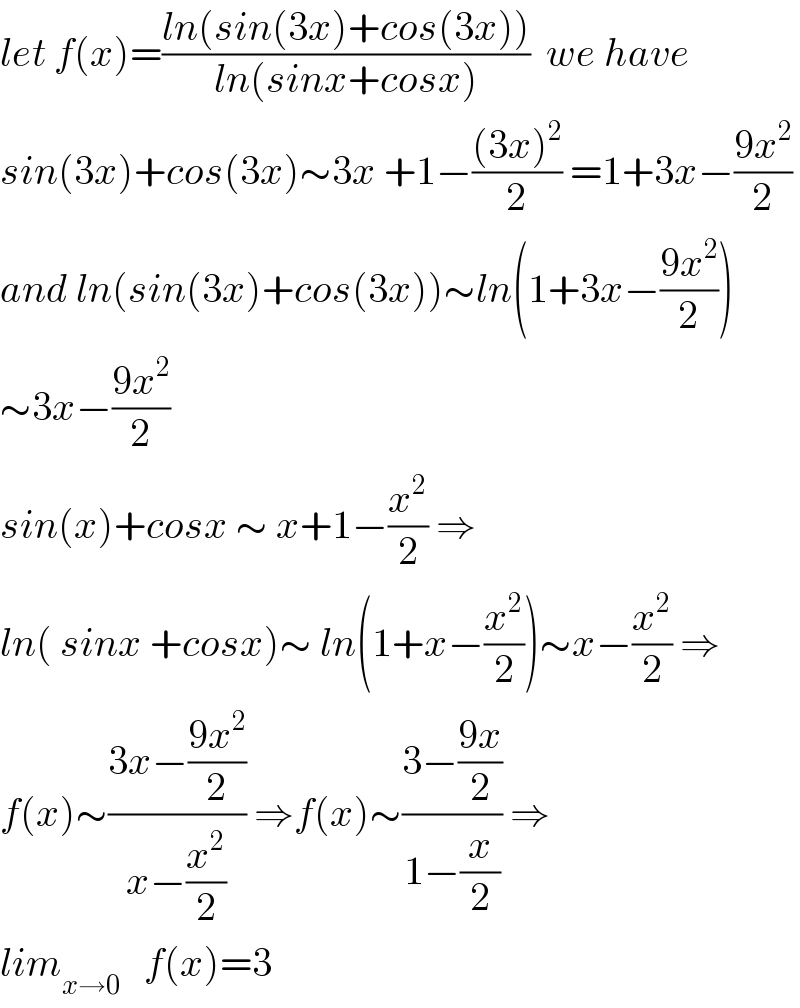 let f(x)=((ln(sin(3x)+cos(3x)))/(ln(sinx+cosx)))  we have  sin(3x)+cos(3x)∼3x +1−(((3x)^2 )/2) =1+3x−((9x^2 )/2)  and ln(sin(3x)+cos(3x))∼ln(1+3x−((9x^2 )/2))  ∼3x−((9x^2 )/2)  sin(x)+cosx ∼ x+1−(x^2 /2) ⇒  ln( sinx +cosx)∼ ln(1+x−(x^2 /2))∼x−(x^2 /2) ⇒  f(x)∼((3x−((9x^2 )/2))/(x−(x^2 /2))) ⇒f(x)∼((3−((9x)/2))/(1−(x/2))) ⇒  lim_(x→0)    f(x)=3  