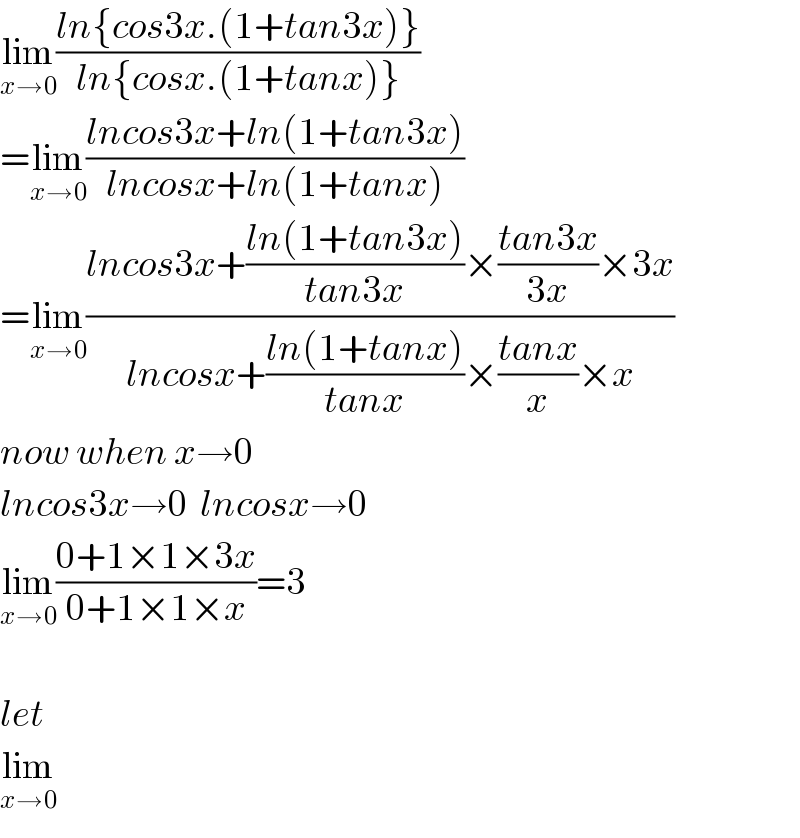 lim_(x→0) ((ln{cos3x.(1+tan3x)})/(ln{cosx.(1+tanx)}))  =lim_(x→0) ((lncos3x+ln(1+tan3x))/(lncosx+ln(1+tanx)))  =lim_(x→0) ((lncos3x+((ln(1+tan3x))/(tan3x))×((tan3x)/(3x))×3x)/(lncosx+((ln(1+tanx))/(tanx))×((tanx)/x)×x))  now when x→0  lncos3x→0  lncosx→0  lim_(x→0) ((0+1×1×3x)/(0+1×1×x))=3    let  lim_(x→0)   