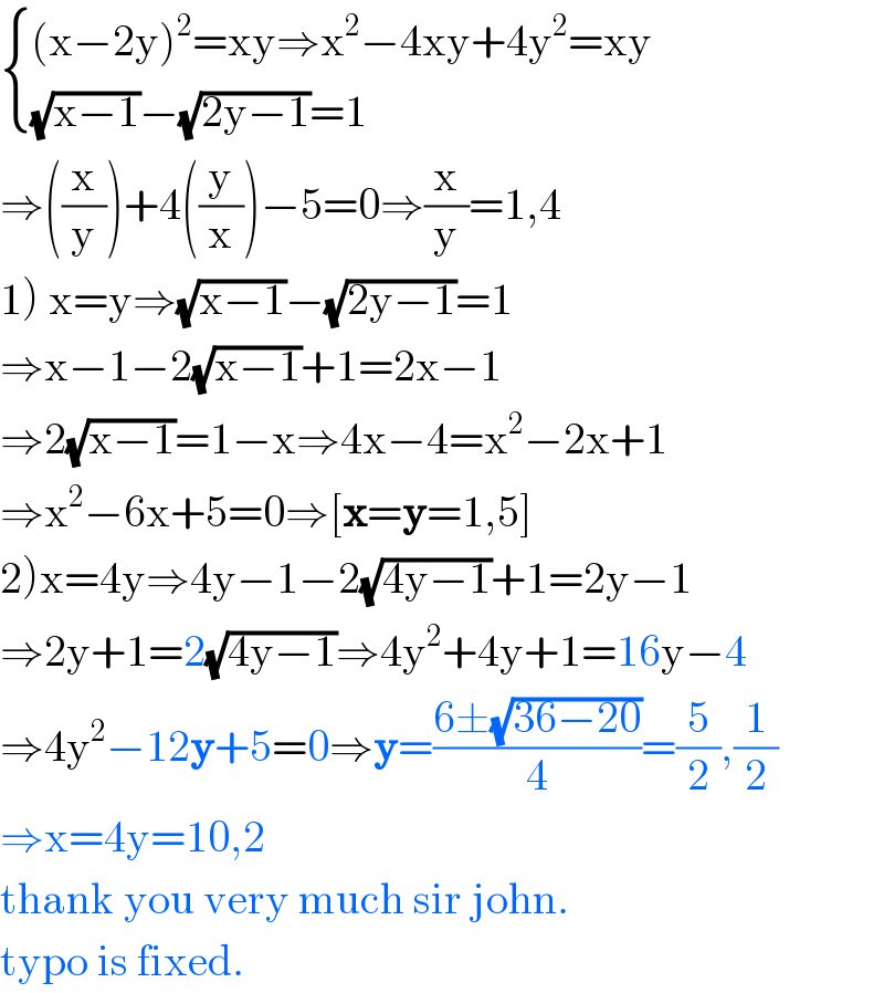  { (((x−2y)^2 =xy⇒x^2 −4xy+4y^2 =xy)),(((√(x−1))−(√(2y−1))=1)) :}  ⇒((x/y))+4((y/x))−5=0⇒(x/y)=1,4  1) x=y⇒(√(x−1))−(√(2y−1))=1  ⇒x−1−2(√(x−1))+1=2x−1  ⇒2(√(x−1))=1−x⇒4x−4=x^2 −2x+1  ⇒x^2 −6x+5=0⇒[x=y=1,5]  2)x=4y⇒4y−1−2(√(4y−1))+1=2y−1  ⇒2y+1=2(√(4y−1))⇒4y^2 +4y+1=16y−4  ⇒4y^2 −12y+5=0⇒y=((6±(√(36−20)))/4)=(5/2),(1/2)  ⇒x=4y=10,2  thank you very much sir john.  typo is fixed.  