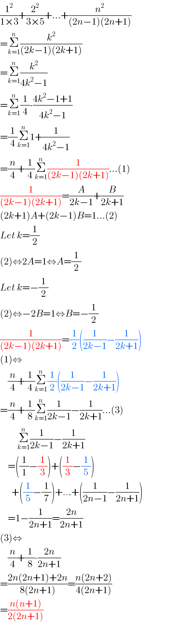 (1^2 /(1×3))+(2^2 /(3×5))+...+(n^2 /((2n−1)(2n+1)))  =Σ_(k=1) ^n (k^2 /((2k−1)(2k+1)))  =Σ_(k=1) ^n (k^2 /(4k^2 −1))  =Σ_(k=1) ^n (1/4)∙((4k^2 −1+1)/(4k^2 −1))  =(1/4)Σ_(k=1) ^n 1+(1/(4k^2 −1))  =(n/4)+(1/4)Σ_(k=1) ^n (1/((2k−1)(2k+1)))...(1)  (1/((2k−1)(2k+1)))=(A/(2k−1))+(B/(2k+1))  (2k+1)A+(2k−1)B=1...(2)  Let k=(1/2)  (2)⇔2A=1⇔A=(1/2)  Let k=−(1/2)  (2)⇔−2B=1⇔B=−(1/2)  (1/((2k−1)(2k+1)))=(1/2)((1/(2k−1))−(1/(2k+1)))  (1)⇔      (n/4)+(1/4)Σ_(k=1) ^n (1/2)((1/(2k−1))−(1/(2k+1)))  =(n/4)+(1/8)Σ_(k=1) ^n (1/(2k−1))−(1/(2k+1))...(3)           Σ_(k=1) ^n (1/(2k−1))−(1/(2k+1))      =((1/1)−(1/3))+((1/3)−(1/5))        +((1/5)−(1/7))+...+((1/(2n−1))−(1/(2n+1)))      =1−(1/(2n+1))=((2n)/(2n+1))  (3)⇔      (n/4)+(1/8)∙((2n)/(2n+1))  =((2n(2n+1)+2n)/(8(2n+1)))=((n(2n+2))/(4(2n+1)))  =((n(n+1))/(2(2n+1)))  