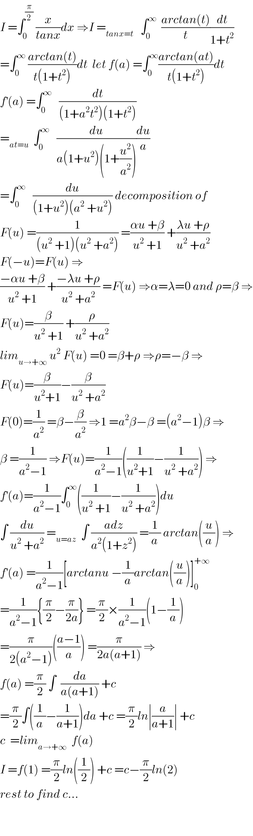I =∫_0 ^(π/2)  (x/(tanx))dx ⇒I =_(tanx=t)    ∫_0 ^∞   ((arctan(t))/t)(dt/(1+t^2 ))  =∫_0 ^∞  ((arctan(t))/(t(1+t^2 )))dt  let f(a) =∫_0 ^∞ ((arctan(at))/(t(1+t^2 )))dt  f^′ (a) =∫_0 ^∞    (dt/((1+a^2 t^2 )(1+t^2 )))  =_(at=u)   ∫_0 ^∞    (du/(a(1+u^2 )(1+(u^2 /a^2 ))))(du/a)  =∫_0 ^∞    (du/((1+u^2 )(a^2  +u^2 ))) decomposition of  F(u) =(1/((u^2  +1)(u^2  +a^2 ))) =((αu +β)/(u^2  +1)) +((λu +ρ)/(u^2  +a^2 ))  F(−u)=F(u) ⇒  ((−αu +β)/(u^2  +1)) +((−λu +ρ)/(u^2  +a^2 )) =F(u) ⇒α=λ=0 and ρ=β ⇒  F(u)=(β/(u^2  +1)) +(ρ/(u^2  +a^2 ))  lim_(u→+∞)  u^2  F(u) =0 =β+ρ ⇒ρ=−β ⇒  F(u)=(β/(u^2 +1))−(β/(u^2  +a^2 ))  F(0)=(1/a^2 ) =β−(β/a^2 ) ⇒1 =a^2 β−β =(a^2 −1)β ⇒  β =(1/(a^2 −1)) ⇒F(u)=(1/(a^2 −1))((1/(u^2 +1))−(1/(u^2  +a^2 ))) ⇒  f^′ (a)=(1/(a^2 −1))∫_0 ^∞ ((1/(u^2  +1))−(1/(u^2  +a^2 )))du  ∫ (du/(u^2  +a^2 )) =_(u=az)   ∫ ((adz)/(a^2 (1+z^2 ))) =(1/a) arctan((u/a)) ⇒  f^′ (a) =(1/(a^2 −1))[arctanu −(1/a)arctan((u/a))]_0 ^(+∞)   =(1/(a^2 −1)){(π/2)−(π/(2a))} =(π/2)×(1/(a^2 −1))(1−(1/a))  =(π/(2(a^2 −1)))(((a−1)/a)) =(π/(2a(a+1))) ⇒  f(a) =(π/2) ∫  (da/(a(a+1))) +c  =(π/2)∫((1/a)−(1/(a+1)))da +c =(π/2)ln∣(a/(a+1))∣ +c  c  =lim_(a→+∞)   f(a)  I =f(1) =(π/2)ln((1/2)) +c =c−(π/2)ln(2)  rest to find c...      