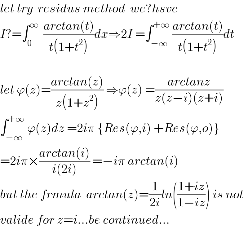 let try  residus method  we?hsve  I?=∫_0 ^∞   ((arctan(t))/(t(1+t^2 )))dx⇒2I =∫_(−∞) ^(+∞)  ((arctan(t))/(t(1+t^2 )))dt    let ϕ(z)=((arctan(z))/(z(1+z^2 ))) ⇒ϕ(z) =((arctanz)/(z(z−i)(z+i)))  ∫_(−∞) ^(+∞)  ϕ(z)dz =2iπ {Res(ϕ,i) +Res(ϕ,o)}  =2iπ×((arctan(i))/(i(2i))) =−iπ arctan(i)  but the frmula  arctan(z)=(1/(2i))ln(((1+iz)/(1−iz))) is not  valide for z=i...be continued...    