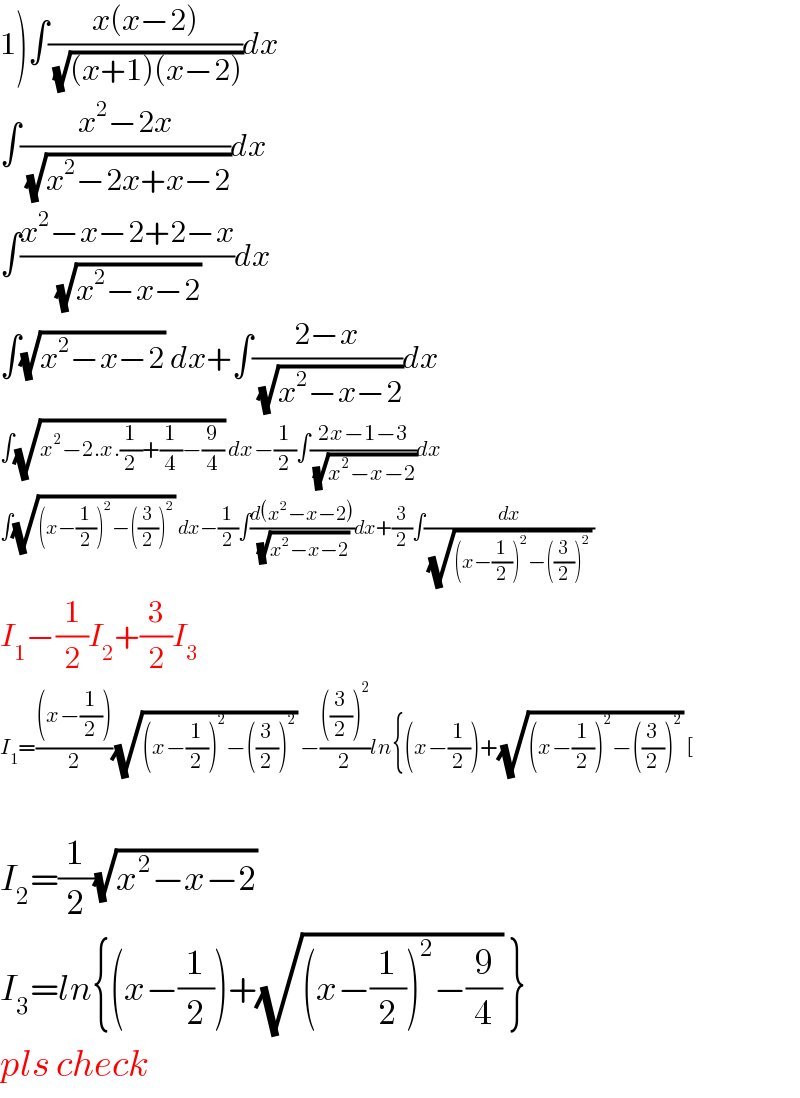1)∫((x(x−2))/(√((x+1)(x−2))))dx  ∫((x^2 −2x)/(√(x^2 −2x+x−2)))dx  ∫((x^2 −x−2+2−x)/(√(x^2 −x−2)))dx  ∫(√(x^2 −x−2)) dx+∫((2−x)/(√(x^2 −x−2)))dx  ∫(√(x^2 −2.x.(1/2)+(1/4)−(9/4))) dx−(1/2)∫((2x−1−3)/(√(x^2 −x−2)))dx  ∫(√((x−(1/2))^2 −((3/2))^2 )) dx−(1/2)∫((d(x^2 −x−2))/(√(x^2 −x−2)))dx+(3/2)∫(dx/((√((x−(1/2))^2 −((3/2))^2 )) ))  I_1 −(1/2)I_2 +(3/2)I_3   I_1 =(((x−(1/2)))/2)(√((x−(1/2))^2 −((3/2))^2 )) −((((3/2))^2 )/2)ln{(x−(1/2))+(√((x−(1/2))^2 −((3/2))^2 )) [    I_2 =(1/2)(√(x^2 −x−2))   I_3 =ln{(x−(1/2))+(√((x−(1/2))^2 −(9/4))) }  pls check  