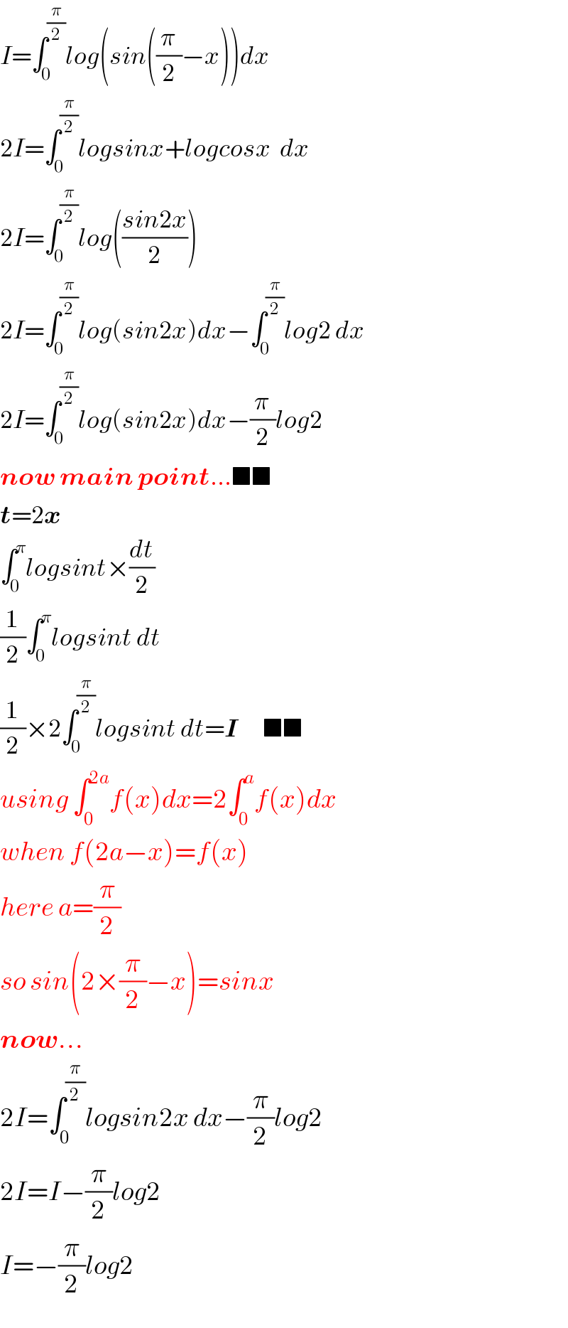 I=∫_0 ^(π/2) log(sin((π/2)−x))dx  2I=∫_0 ^(π/2) logsinx+logcosx  dx  2I=∫_0 ^(π/2) log(((sin2x)/2))  2I=∫_0 ^(π/2) log(sin2x)dx−∫_0 ^(π/2) log2 dx  2I=∫_0 ^(π/2) log(sin2x)dx−(π/2)log2  now main point...■■  t=2x  ∫_0 ^π logsint×(dt/2)  (1/2)∫_0 ^π logsint dt  (1/2)×2∫_0 ^(π/2) logsint dt=I      ■■  using ∫_0 ^(2a) f(x)dx=2∫_0 ^a f(x)dx  when f(2a−x)=f(x)  here a=(π/2)  so sin(2×(π/2)−x)=sinx  now...  2I=∫_0 ^(π/2) logsin2x dx−(π/2)log2  2I=I−(π/2)log2  I=−(π/2)log2  