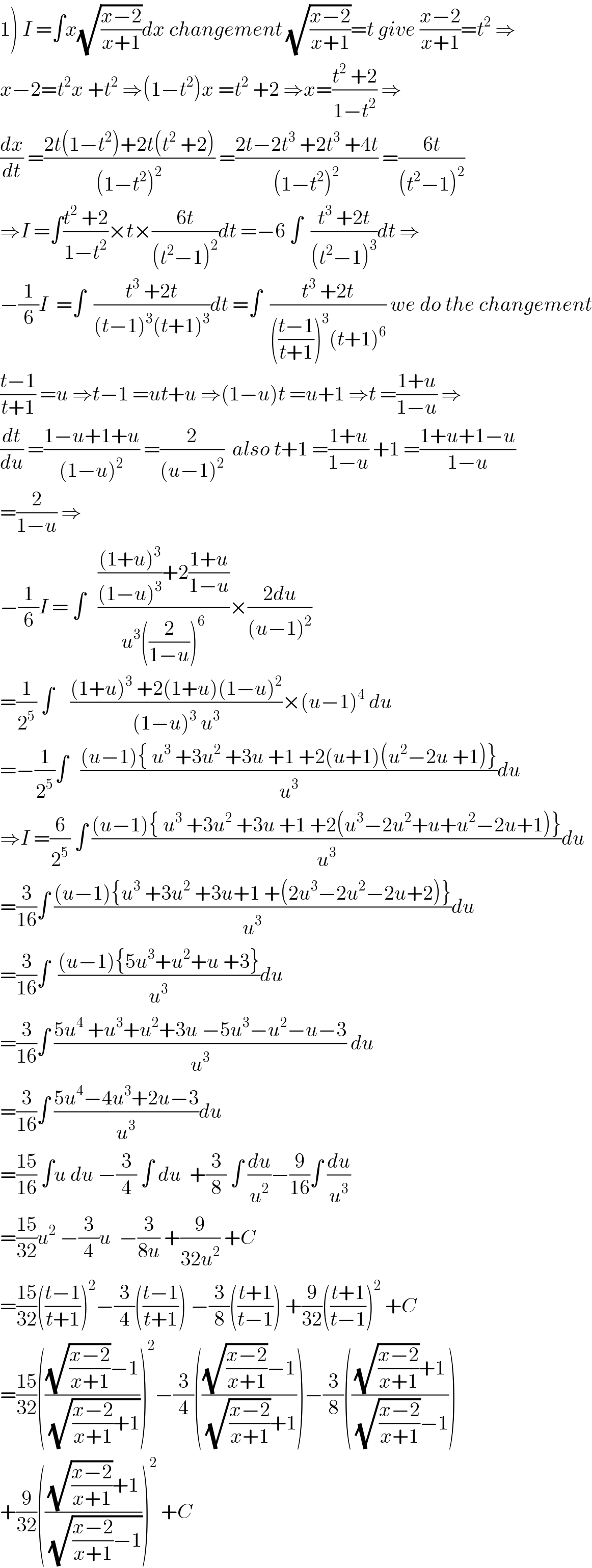 1) I =∫x(√((x−2)/(x+1)))dx changement (√((x−2)/(x+1)))=t give ((x−2)/(x+1))=t^2  ⇒  x−2=t^2 x +t^2  ⇒(1−t^2 )x =t^2  +2 ⇒x=((t^2  +2)/(1−t^2 )) ⇒  (dx/dt) =((2t(1−t^2 )+2t(t^2  +2))/((1−t^2 )^2 )) =((2t−2t^3  +2t^3  +4t)/((1−t^2 )^2 )) =((6t)/((t^2 −1)^2 ))  ⇒I =∫((t^2  +2)/(1−t^2 ))×t×((6t)/((t^2 −1)^2 ))dt =−6 ∫  ((t^3  +2t)/((t^2 −1)^3 ))dt ⇒  −(1/6)I  =∫  ((t^3  +2t)/((t−1)^3 (t+1)^3 ))dt =∫  ((t^3  +2t)/((((t−1)/(t+1)))^3 (t+1)^6 )) we do the changement  ((t−1)/(t+1)) =u ⇒t−1 =ut+u ⇒(1−u)t =u+1 ⇒t =((1+u)/(1−u)) ⇒  (dt/du) =((1−u+1+u)/((1−u)^2 )) =(2/((u−1)^2 ))  also t+1 =((1+u)/(1−u)) +1 =((1+u+1−u)/(1−u))  =(2/(1−u)) ⇒  −(1/6)I = ∫   (((((1+u)^3 )/((1−u)^3 ))+2((1+u)/(1−u)))/(u^3 ((2/(1−u)))^6 ))×((2du)/((u−1)^2 ))  =(1/2^5 ) ∫    (((1+u)^3  +2(1+u)(1−u)^2 )/((1−u)^3  u^3 ))×(u−1)^4  du  =−(1/2^5 )∫   (((u−1){ u^3  +3u^2  +3u +1 +2(u+1)(u^2 −2u +1)})/u^3 )du  ⇒I =(6/2^5 ) ∫ (((u−1){ u^3  +3u^2  +3u +1 +2(u^3 −2u^2 +u+u^2 −2u+1)})/u^3 )du  =(3/(16))∫ (((u−1){u^3  +3u^2  +3u+1 +(2u^3 −2u^2 −2u+2)})/u^3 )du  =(3/(16))∫  (((u−1){5u^3 +u^2 +u +3})/u^3 )du  =(3/(16))∫ ((5u^4  +u^3 +u^2 +3u −5u^3 −u^2 −u−3)/u^3 ) du  =(3/(16))∫ ((5u^4 −4u^3 +2u−3)/u^3 )du  =((15)/(16)) ∫u du −(3/4) ∫ du  +(3/8) ∫ (du/u^2 )−(9/(16))∫ (du/u^3 )  =((15)/(32))u^2  −(3/4)u  −(3/(8u)) +(9/(32u^2 )) +C  =((15)/(32))(((t−1)/(t+1)))^2 −(3/4)(((t−1)/(t+1))) −(3/8)(((t+1)/(t−1))) +(9/(32))(((t+1)/(t−1)))^2  +C  =((15)/(32))((((√((x−2)/(x+1)))−1)/(√(((x−2)/(x+1))+1))))^2 −(3/4)((((√((x−2)/(x+1)))−1)/((√((x−2)/(x+1)))+1)))−(3/8)((((√((x−2)/(x+1)))+1)/((√((x−2)/(x+1)))−1)))  +(9/(32))((((√((x−2)/(x+1)))+1)/(√(((x−2)/(x+1))−1))))^2  +C  