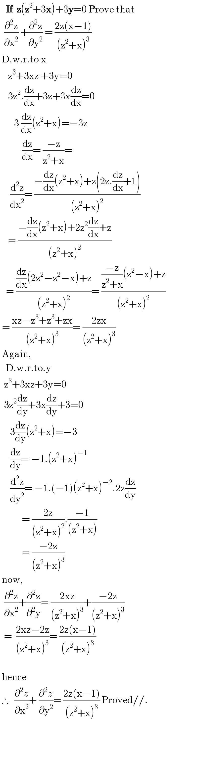    If  z(z^2 +3x)+3y=0 Prove that     (∂^2 z/∂x^2 ) +(∂^2 z/∂y^2 ) = ((2z(x−1))/((z^2 +x)^3 ))   D.w.r.to x      z^3 +3xz +3y=0      3z^2 .(dz/dx)+3z+3x(dz/dx)=0         3 (dz/dx)(z^2 +x)=−3z             (dz/dx)= ((−z)/(z^2 +x))=       (d^2 z/dx^2 )= ((−(dz/dx)(z^2 +x)+z(2z.(dz/dx)+1))/((z^2 +x)^2 ))      = ((−(dz/dx)(z^2 +x)+2z^2 (dz/dx)+z)/((z^2 +x)^2 ))     = (((dz/dx)(2z^2 −z^2 −x)+z)/((z^2 +x)^2 ))= ((((−z)/(z^2 +x))(z^2 −x)+z)/((z^2 +x)^2 ))   = ((xz−z^3 +z^3 +zx)/((z^2 +x)^3 ))= ((2zx)/((z^2 +x)^3 ))   Again,     D.w.r.to.y    z^3 +3xz+3y=0    3z^2 (dz/dy)+3x(dz/dy)+3=0       3(dz/dy)(z^2 +x)=−3       (dz/dy)= −1.(z^2 +x)^(−1)        (d^2 z/dy^2 )= −1.(−1)(z^2 +x)^(−2) .2z(dz/dy)             = ((2z)/((z^2 +x)^2 )).((−1)/((z^2 +x)))             = ((−2z)/((z^2 +x)^3 ))   now,    (∂^2 z/∂x^2 )+(∂^2 z/∂^2 y)= ((2xz)/((z^2 +x)^3 ))+((−2z)/((z^2 +x)^3 ))    =  ((2xz−2z)/((z^2 +x)^3 ))= ((2z(x−1))/((z^2 +x)^3 ))      hence   ∴   (∂^2 z/∂x^2 )+ (∂^2 z/∂y^2 )= ((2z(x−1))/((z^2 +x)^3 )) Proved//.            