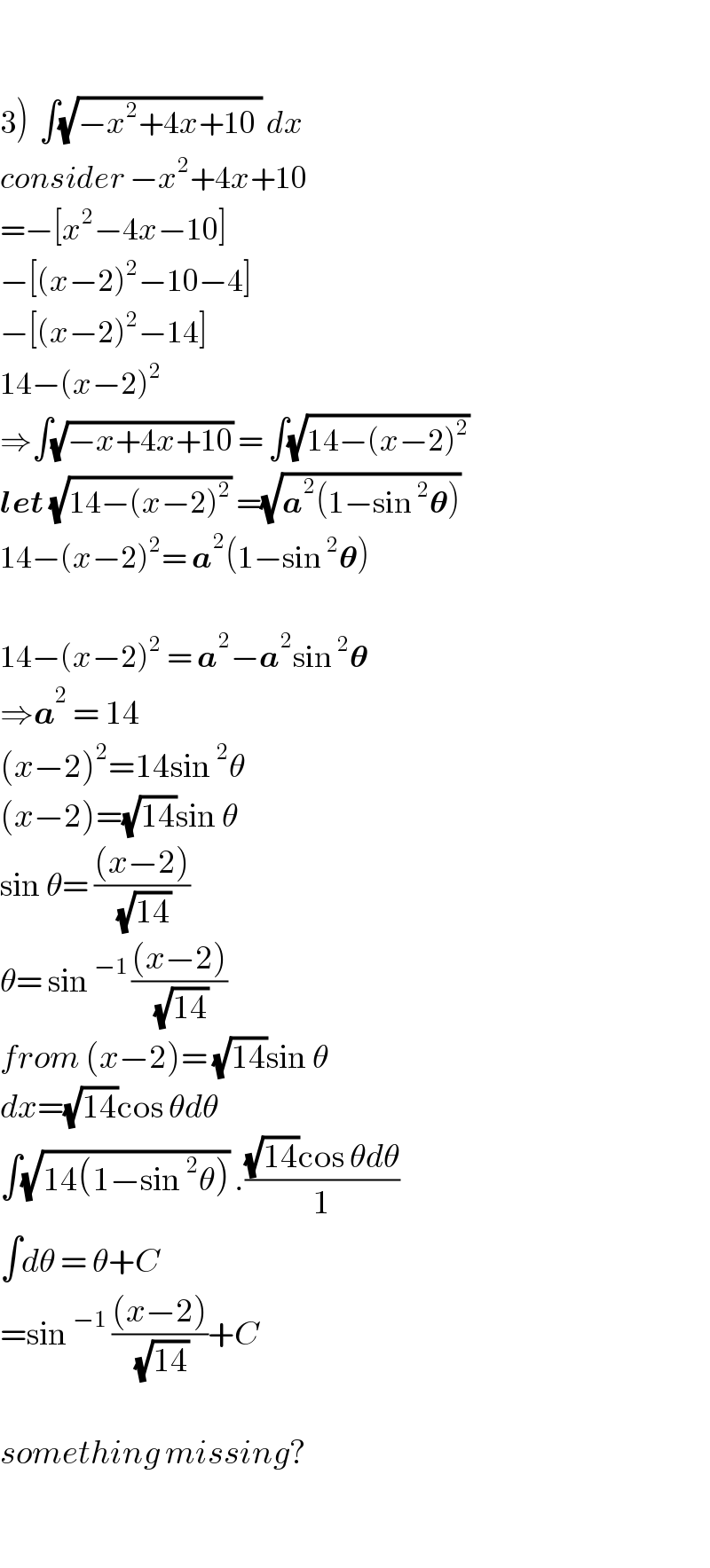     3)  ∫(√(−x^2 +4x+10 )) dx  consider −x^2 +4x+10  =−[x^2 −4x−10]  −[(x−2)^2 −10−4]  −[(x−2)^2 −14]  14−(x−2)^2   ⇒∫(√(−x+4x+10)) = ∫(√(14−(x−2)^2 ))  let (√(14−(x−2)^2 )) =(√(a^2 (1−sin^2 𝛉)))  14−(x−2)^2 = a^2 (1−sin^2 𝛉)    14−(x−2)^2  = a^2 −a^2 sin^2 𝛉  ⇒a^2  = 14  (x−2)^2 =14sin^2 θ  (x−2)=(√(14))sin θ  sin θ= (((x−2))/(√(14)))  θ= sin^(−1 ) (((x−2))/(√(14)))  from (x−2)= (√(14))sin θ  dx=(√(14))cos θdθ  ∫(√(14(1−sin^2 θ))) .(((√(14))cos θdθ)/1)  ∫dθ = θ+C  =sin^(−1)  (((x−2))/(√(14)))+C    something missing?    