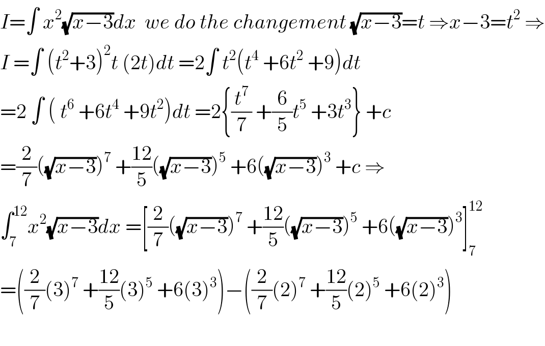 I=∫ x^2 (√(x−3))dx  we do the changement (√(x−3))=t ⇒x−3=t^2  ⇒  I =∫ (t^2 +3)^2 t (2t)dt =2∫ t^2 (t^4  +6t^2  +9)dt  =2 ∫ ( t^6  +6t^4  +9t^2 )dt =2{(t^7 /7) +(6/5)t^5  +3t^3 } +c  =(2/7)((√(x−3)))^7  +((12)/5)((√(x−3)))^5  +6((√(x−3)))^3  +c ⇒  ∫_7 ^(12) x^2 (√(x−3))dx =[(2/7)((√(x−3)))^7  +((12)/5)((√(x−3)))^5  +6((√(x−3)))^3 ]_7 ^(12)   =((2/7)(3)^7  +((12)/5)(3)^5  +6(3)^3 )−((2/7)(2)^7  +((12)/5)(2)^5  +6(2)^3 )    