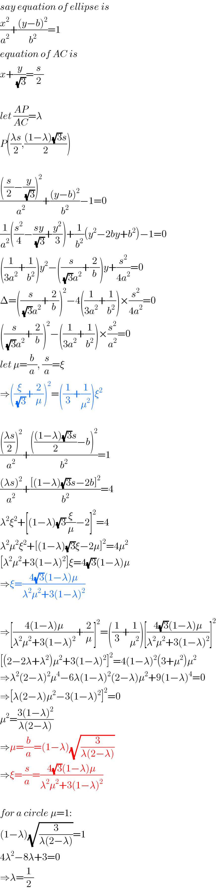 say equation of ellipse is  (x^2 /a^2 )+(((y−b)^2 )/b^2 )=1  equation of AC is  x+(y/(√3))=(s/2)    let ((AP)/(AC))=λ  P(((λs)/2),(((1−λ)(√3)s)/2))    ((((s/2)−(y/(√3)))^2 )/a^2 )+(((y−b)^2 )/b^2 )−1=0  (1/a^2 )((s^2 /4)−((sy)/(√3))+(y^2 /3))+(1/b^2 )(y^2 −2by+b^2 )−1=0  ((1/(3a^2 ))+(1/b^2 ))y^2 −((s/((√3)a^2 ))+(2/b))y+(s^2 /(4a^2 ))=0  Δ=((s/((√3)a^2 ))+(2/b))^2 −4((1/(3a^2 ))+(1/b^2 ))×(s^2 /(4a^2 ))=0  ((s/((√3)a^2 ))+(2/b))^2 −((1/(3a^2 ))+(1/b^2 ))×(s^2 /a^2 )=0  let μ=(b/a), (s/a)=ξ  ⇒((ξ/(√3))+(2/μ))^2 =((1/3)+(1/μ^2 ))ξ^2     (((((λs)/2))^2 )/a^2 )+((((((1−λ)(√3)s)/2)−b)^2 )/b^2 )=1  (((λs)^2 )/a^2 )+(([(1−λ)(√3)s−2b]^2 )/b^2 )=4  λ^2 ξ^2 +[(1−λ)(√3)(ξ/μ)−2]^2 =4  λ^2 μ^2 ξ^2 +[(1−λ)(√3)ξ−2μ]^2 =4μ^2   [λ^2 μ^2 +3(1−λ)^2 ]ξ=4(√3)(1−λ)μ  ⇒ξ=((4(√3)(1−λ)μ)/(λ^2 μ^2 +3(1−λ)^2 ))    ⇒[((4(1−λ)μ)/(λ^2 μ^2 +3(1−λ)^2 ))+(2/μ)]^2 =((1/3)+(1/μ^2 ))[((4(√3)(1−λ)μ)/(λ^2 μ^2 +3(1−λ)^2 ))]^2   [(2−2λ+λ^2 )μ^2 +3(1−λ)^2 ]^2 =4(1−λ)^2 (3+μ^2 )μ^2   ⇒λ^2 (2−λ)^2 μ^4 −6λ(1−λ)^2 (2−λ)μ^2 +9(1−λ)^4 =0  ⇒[λ(2−λ)μ^2 −3(1−λ)^2 ]^2 =0  μ^2 =((3(1−λ)^2 )/(λ(2−λ)))  ⇒μ=(b/a)=(1−λ)(√(3/(λ(2−λ))))  ⇒ξ=(s/a)=((4(√3)(1−λ)μ)/(λ^2 μ^2 +3(1−λ)^2 ))    for a circle μ=1:  (1−λ)(√(3/(λ(2−λ))))=1  4λ^2 −8λ+3=0  ⇒λ=(1/2)  
