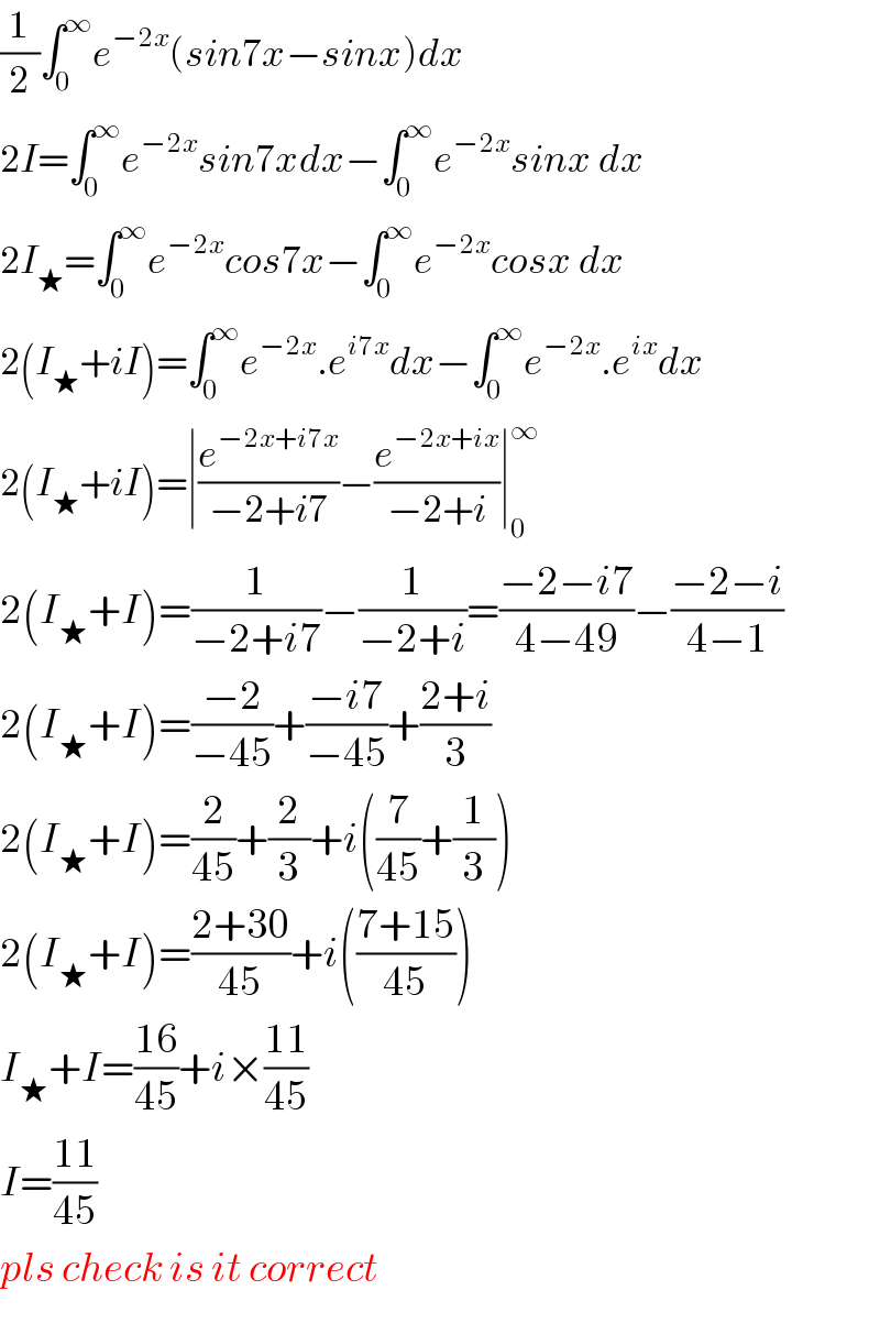(1/2)∫_0 ^∞ e^(−2x) (sin7x−sinx)dx  2I=∫_0 ^∞ e^(−2x) sin7xdx−∫_0 ^∞ e^(−2x) sinx dx  2I_★ =∫_0 ^∞ e^(−2x) cos7x−∫_0 ^∞ e^(−2x) cosx dx  2(I_★ +iI)=∫_0 ^∞ e^(−2x) .e^(i7x) dx−∫_0 ^∞ e^(−2x) .e^(ix) dx  2(I_★ +iI)=∣(e^(−2x+i7x) /(−2+i7))−(e^(−2x+ix) /(−2+i))∣_0 ^∞   2(I_★ +I)=(1/(−2+i7))−(1/(−2+i))=((−2−i7)/(4−49))−((−2−i)/(4−1))  2(I_★ +I)=((−2)/(−45))+((−i7)/(−45))+((2+i)/3)  2(I_★ +I)=(2/(45))+(2/3)+i((7/(45))+(1/3))  2(I_★ +I)=((2+30)/(45))+i(((7+15)/(45)))  I_★ +I=((16)/(45))+i×((11)/(45))  I=((11)/(45))  pls check is it correct  