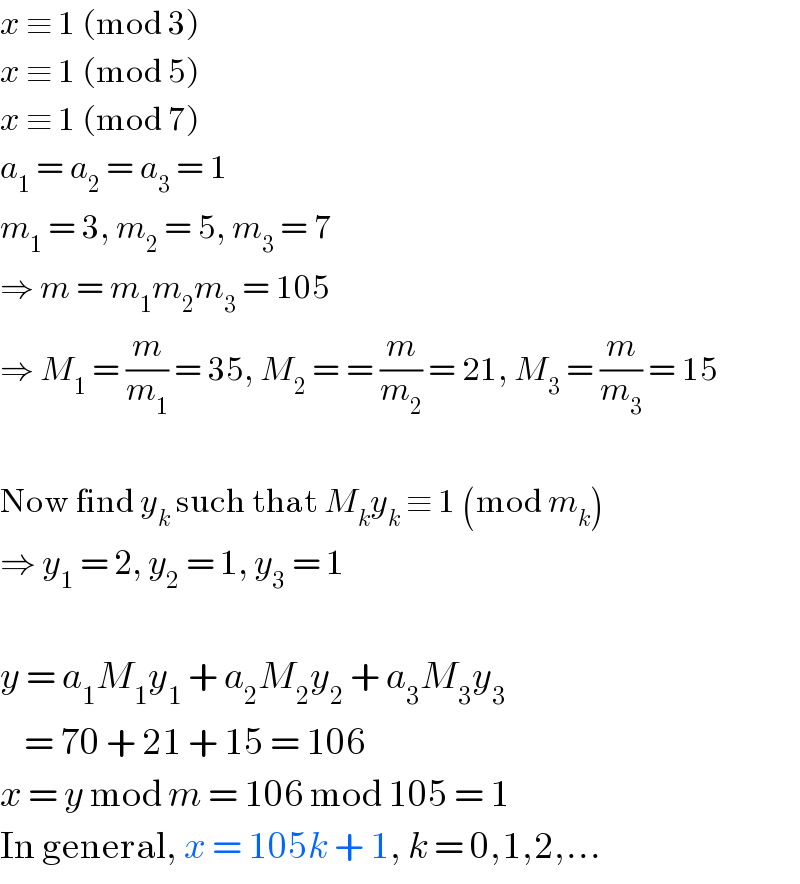 x ≡ 1 (mod 3)  x ≡ 1 (mod 5)  x ≡ 1 (mod 7)  a_1  = a_2  = a_3  = 1  m_1  = 3, m_2  = 5, m_3  = 7  ⇒ m = m_1 m_2 m_3  = 105  ⇒ M_1  = (m/m_1 ) = 35, M_2  = = (m/m_2 ) = 21, M_3  = (m/m_3 ) = 15    Now find y_k  such that M_k y_k  ≡ 1 (mod m_k )  ⇒ y_1  = 2, y_2  = 1, y_3  = 1    y = a_1 M_1 y_1  + a_2 M_2 y_2  + a_3 M_3 y_3       = 70 + 21 + 15 = 106  x = y mod m = 106 mod 105 = 1  In general, x = 105k + 1, k = 0,1,2,...  