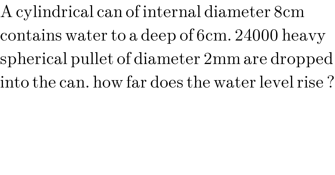 A cylindrical can of internal diameter 8cm  contains water to a deep of 6cm. 24000 heavy  spherical pullet of diameter 2mm are dropped  into the can. how far does the water level rise ?  